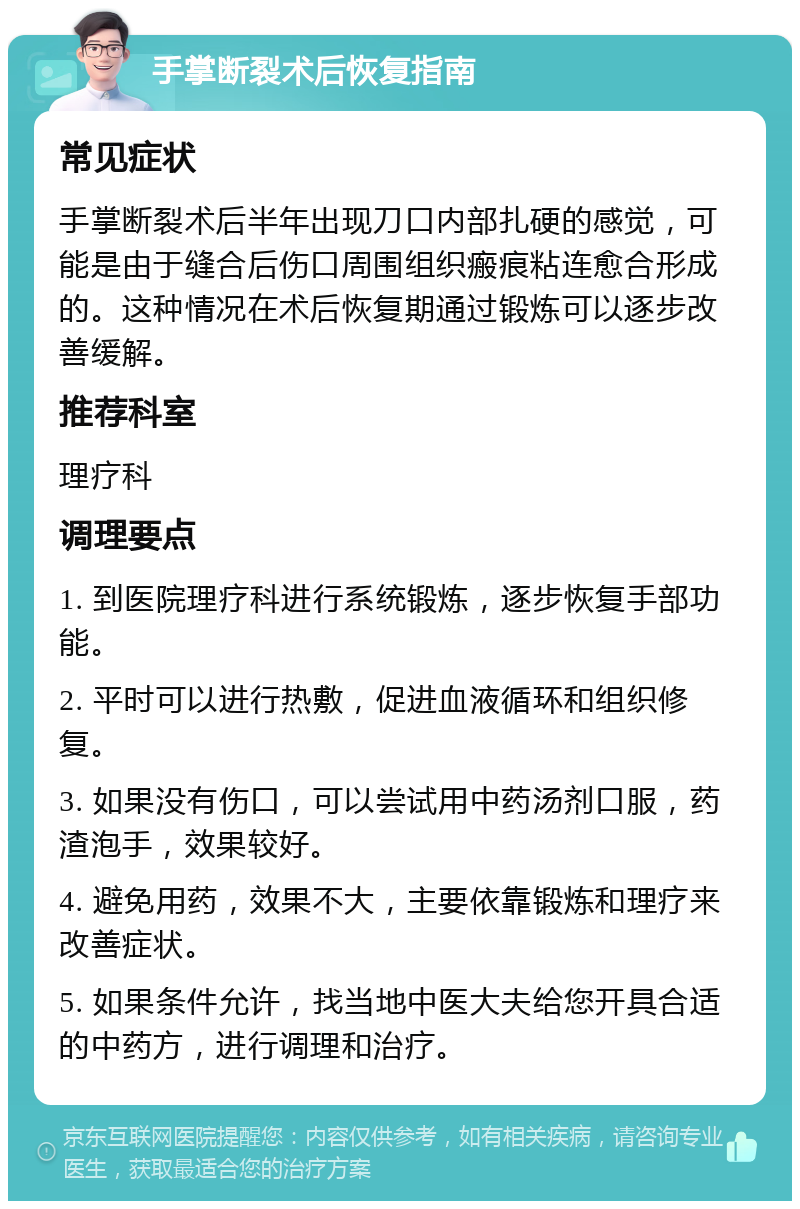 手掌断裂术后恢复指南 常见症状 手掌断裂术后半年出现刀口内部扎硬的感觉，可能是由于缝合后伤口周围组织瘢痕粘连愈合形成的。这种情况在术后恢复期通过锻炼可以逐步改善缓解。 推荐科室 理疗科 调理要点 1. 到医院理疗科进行系统锻炼，逐步恢复手部功能。 2. 平时可以进行热敷，促进血液循环和组织修复。 3. 如果没有伤口，可以尝试用中药汤剂口服，药渣泡手，效果较好。 4. 避免用药，效果不大，主要依靠锻炼和理疗来改善症状。 5. 如果条件允许，找当地中医大夫给您开具合适的中药方，进行调理和治疗。