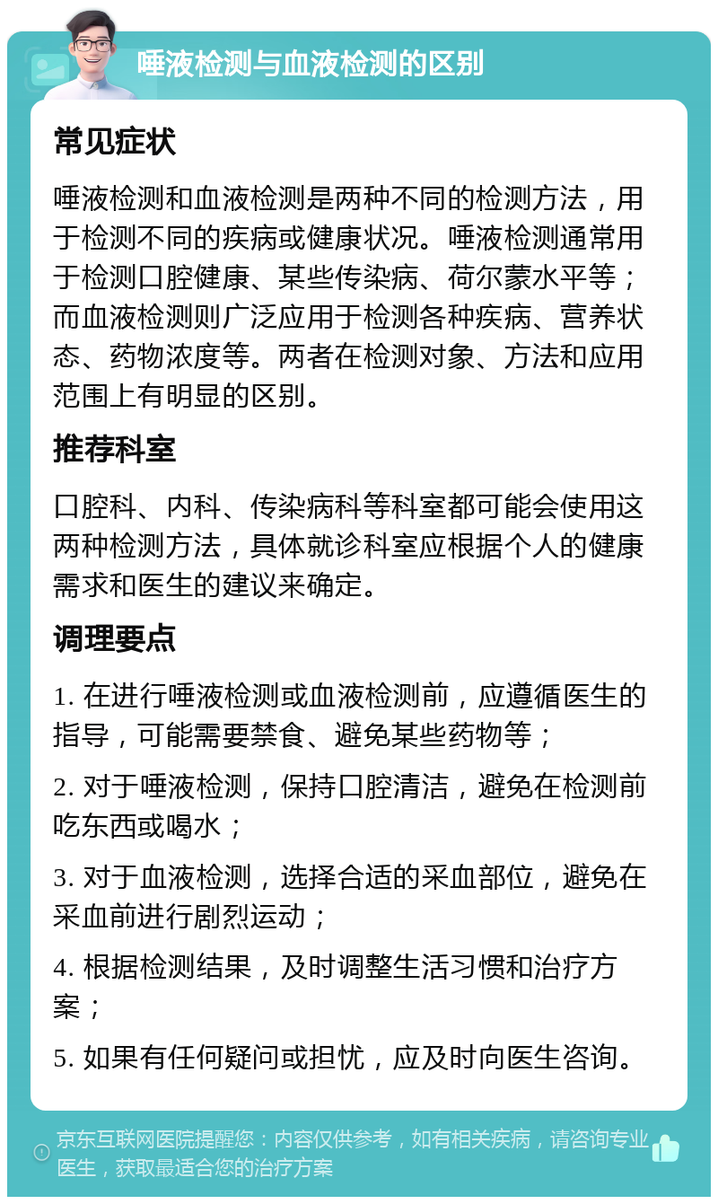 唾液检测与血液检测的区别 常见症状 唾液检测和血液检测是两种不同的检测方法，用于检测不同的疾病或健康状况。唾液检测通常用于检测口腔健康、某些传染病、荷尔蒙水平等；而血液检测则广泛应用于检测各种疾病、营养状态、药物浓度等。两者在检测对象、方法和应用范围上有明显的区别。 推荐科室 口腔科、内科、传染病科等科室都可能会使用这两种检测方法，具体就诊科室应根据个人的健康需求和医生的建议来确定。 调理要点 1. 在进行唾液检测或血液检测前，应遵循医生的指导，可能需要禁食、避免某些药物等； 2. 对于唾液检测，保持口腔清洁，避免在检测前吃东西或喝水； 3. 对于血液检测，选择合适的采血部位，避免在采血前进行剧烈运动； 4. 根据检测结果，及时调整生活习惯和治疗方案； 5. 如果有任何疑问或担忧，应及时向医生咨询。