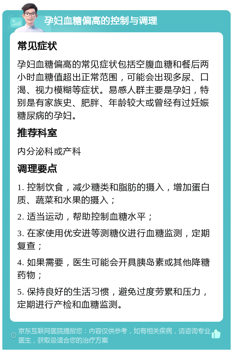 孕妇血糖偏高的控制与调理 常见症状 孕妇血糖偏高的常见症状包括空腹血糖和餐后两小时血糖值超出正常范围，可能会出现多尿、口渴、视力模糊等症状。易感人群主要是孕妇，特别是有家族史、肥胖、年龄较大或曾经有过妊娠糖尿病的孕妇。 推荐科室 内分泌科或产科 调理要点 1. 控制饮食，减少糖类和脂肪的摄入，增加蛋白质、蔬菜和水果的摄入； 2. 适当运动，帮助控制血糖水平； 3. 在家使用优安进等测糖仪进行血糖监测，定期复查； 4. 如果需要，医生可能会开具胰岛素或其他降糖药物； 5. 保持良好的生活习惯，避免过度劳累和压力，定期进行产检和血糖监测。