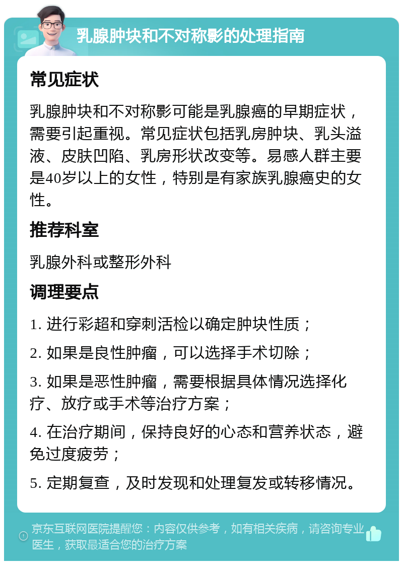 乳腺肿块和不对称影的处理指南 常见症状 乳腺肿块和不对称影可能是乳腺癌的早期症状，需要引起重视。常见症状包括乳房肿块、乳头溢液、皮肤凹陷、乳房形状改变等。易感人群主要是40岁以上的女性，特别是有家族乳腺癌史的女性。 推荐科室 乳腺外科或整形外科 调理要点 1. 进行彩超和穿刺活检以确定肿块性质； 2. 如果是良性肿瘤，可以选择手术切除； 3. 如果是恶性肿瘤，需要根据具体情况选择化疗、放疗或手术等治疗方案； 4. 在治疗期间，保持良好的心态和营养状态，避免过度疲劳； 5. 定期复查，及时发现和处理复发或转移情况。