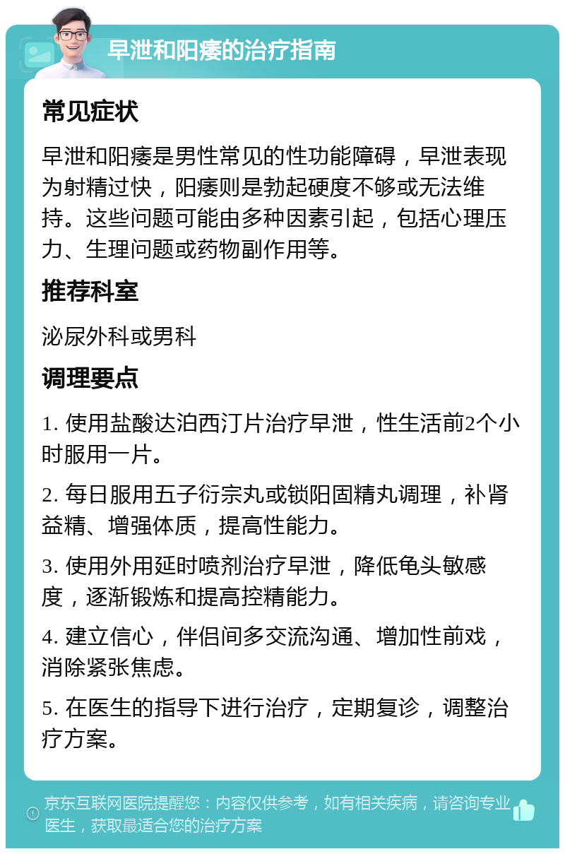 早泄和阳痿的治疗指南 常见症状 早泄和阳痿是男性常见的性功能障碍，早泄表现为射精过快，阳痿则是勃起硬度不够或无法维持。这些问题可能由多种因素引起，包括心理压力、生理问题或药物副作用等。 推荐科室 泌尿外科或男科 调理要点 1. 使用盐酸达泊西汀片治疗早泄，性生活前2个小时服用一片。 2. 每日服用五子衍宗丸或锁阳固精丸调理，补肾益精、增强体质，提高性能力。 3. 使用外用延时喷剂治疗早泄，降低龟头敏感度，逐渐锻炼和提高控精能力。 4. 建立信心，伴侣间多交流沟通、增加性前戏，消除紧张焦虑。 5. 在医生的指导下进行治疗，定期复诊，调整治疗方案。