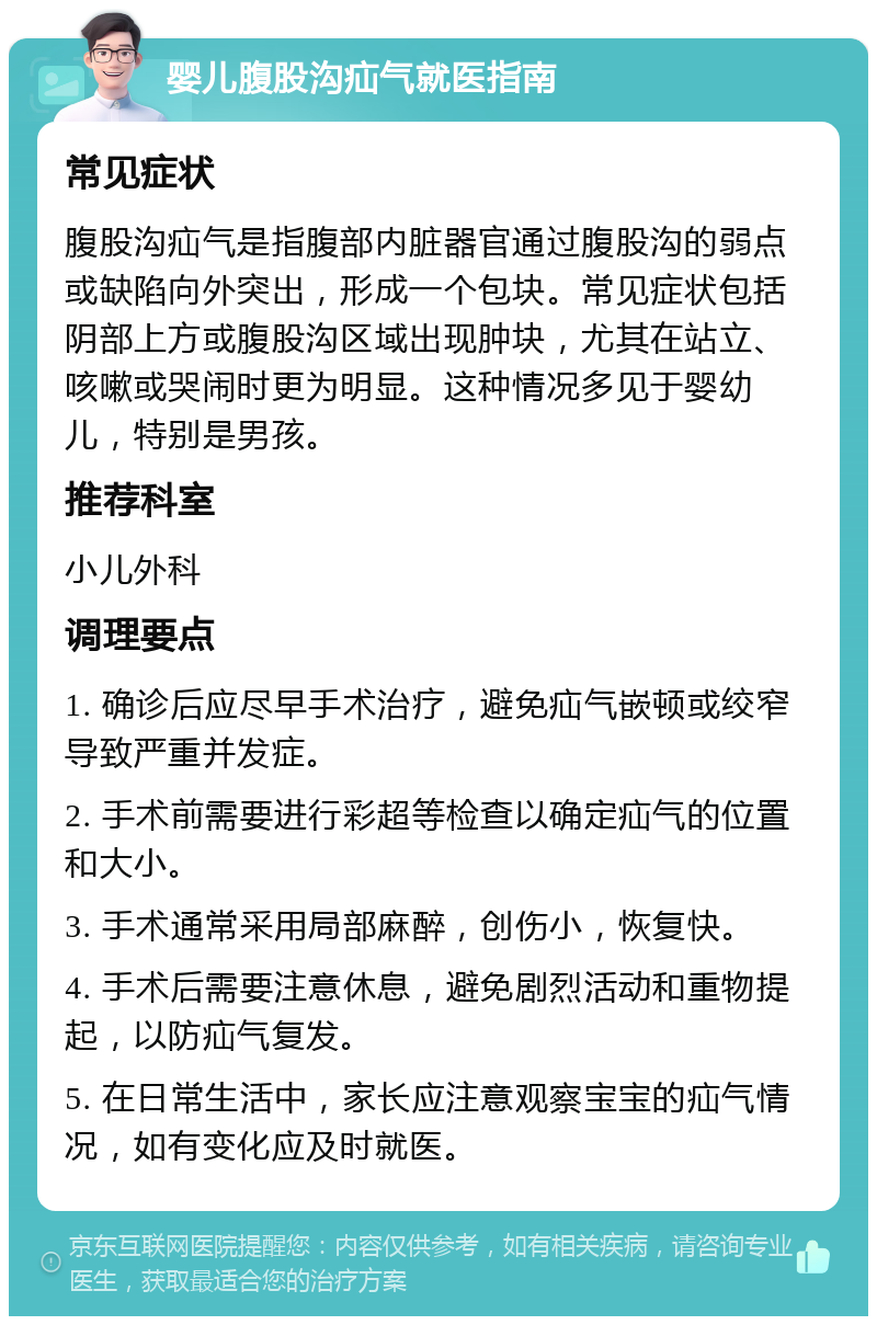 婴儿腹股沟疝气就医指南 常见症状 腹股沟疝气是指腹部内脏器官通过腹股沟的弱点或缺陷向外突出，形成一个包块。常见症状包括阴部上方或腹股沟区域出现肿块，尤其在站立、咳嗽或哭闹时更为明显。这种情况多见于婴幼儿，特别是男孩。 推荐科室 小儿外科 调理要点 1. 确诊后应尽早手术治疗，避免疝气嵌顿或绞窄导致严重并发症。 2. 手术前需要进行彩超等检查以确定疝气的位置和大小。 3. 手术通常采用局部麻醉，创伤小，恢复快。 4. 手术后需要注意休息，避免剧烈活动和重物提起，以防疝气复发。 5. 在日常生活中，家长应注意观察宝宝的疝气情况，如有变化应及时就医。