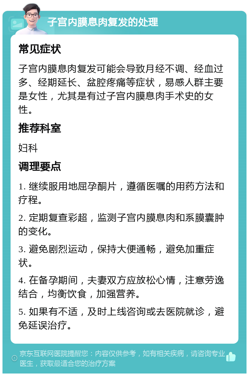 子宫内膜息肉复发的处理 常见症状 子宫内膜息肉复发可能会导致月经不调、经血过多、经期延长、盆腔疼痛等症状，易感人群主要是女性，尤其是有过子宫内膜息肉手术史的女性。 推荐科室 妇科 调理要点 1. 继续服用地屈孕酮片，遵循医嘱的用药方法和疗程。 2. 定期复查彩超，监测子宫内膜息肉和系膜囊肿的变化。 3. 避免剧烈运动，保持大便通畅，避免加重症状。 4. 在备孕期间，夫妻双方应放松心情，注意劳逸结合，均衡饮食，加强营养。 5. 如果有不适，及时上线咨询或去医院就诊，避免延误治疗。