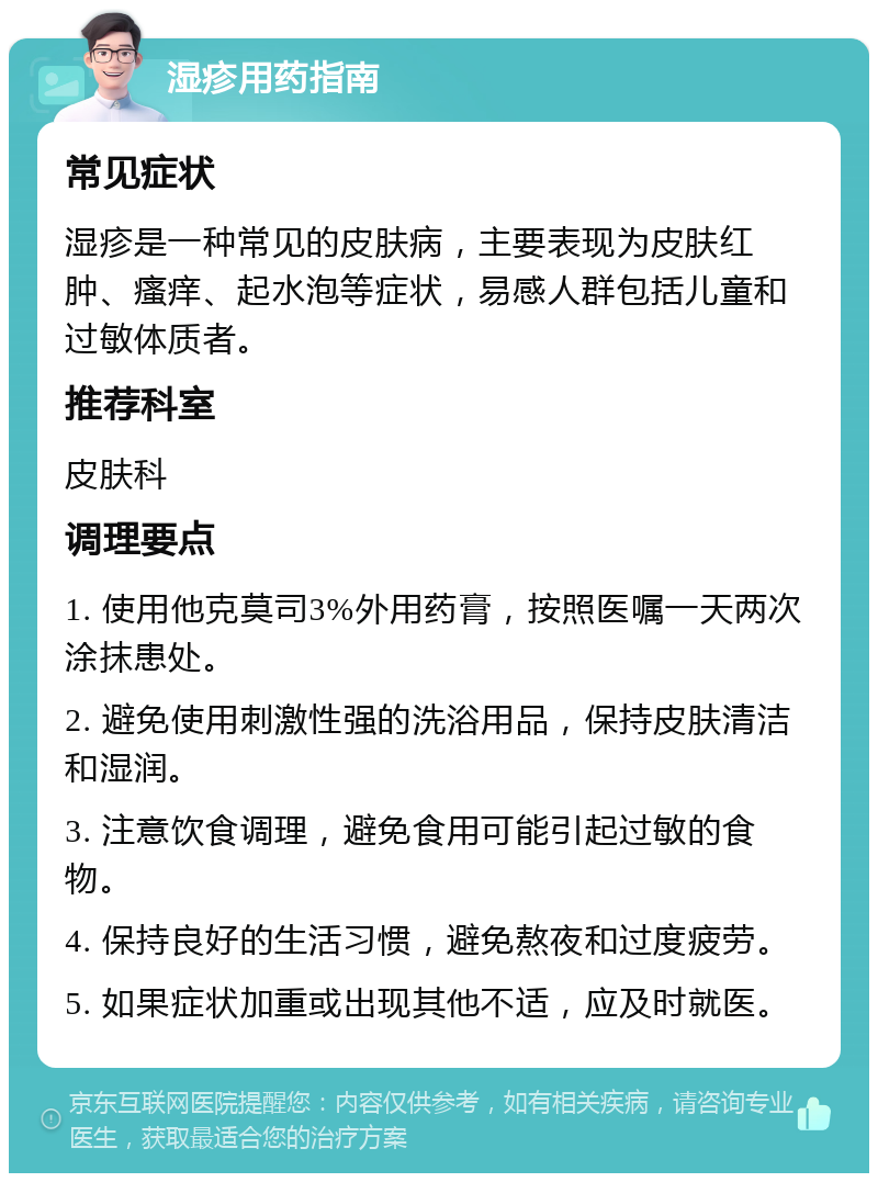 湿疹用药指南 常见症状 湿疹是一种常见的皮肤病，主要表现为皮肤红肿、瘙痒、起水泡等症状，易感人群包括儿童和过敏体质者。 推荐科室 皮肤科 调理要点 1. 使用他克莫司3%外用药膏，按照医嘱一天两次涂抹患处。 2. 避免使用刺激性强的洗浴用品，保持皮肤清洁和湿润。 3. 注意饮食调理，避免食用可能引起过敏的食物。 4. 保持良好的生活习惯，避免熬夜和过度疲劳。 5. 如果症状加重或出现其他不适，应及时就医。