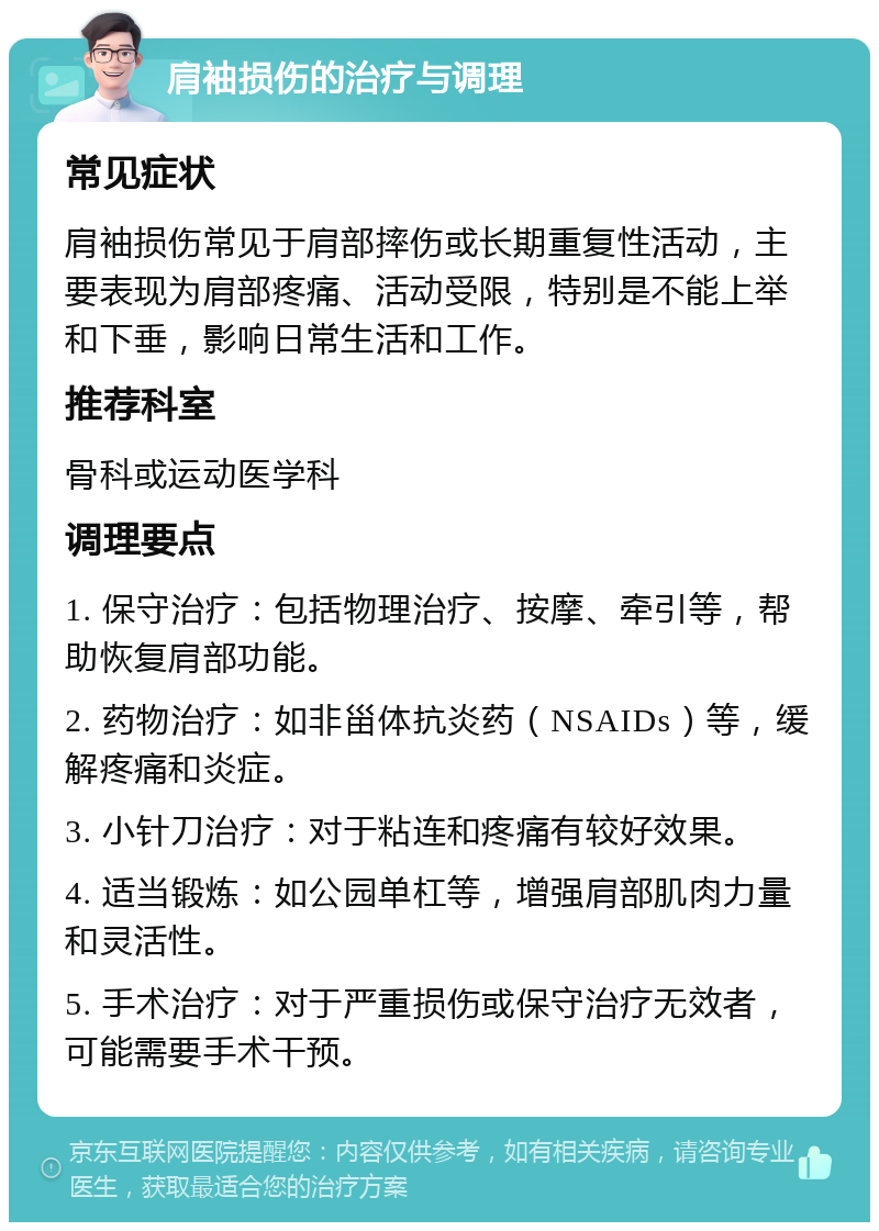 肩袖损伤的治疗与调理 常见症状 肩袖损伤常见于肩部摔伤或长期重复性活动，主要表现为肩部疼痛、活动受限，特别是不能上举和下垂，影响日常生活和工作。 推荐科室 骨科或运动医学科 调理要点 1. 保守治疗：包括物理治疗、按摩、牵引等，帮助恢复肩部功能。 2. 药物治疗：如非甾体抗炎药（NSAIDs）等，缓解疼痛和炎症。 3. 小针刀治疗：对于粘连和疼痛有较好效果。 4. 适当锻炼：如公园单杠等，增强肩部肌肉力量和灵活性。 5. 手术治疗：对于严重损伤或保守治疗无效者，可能需要手术干预。