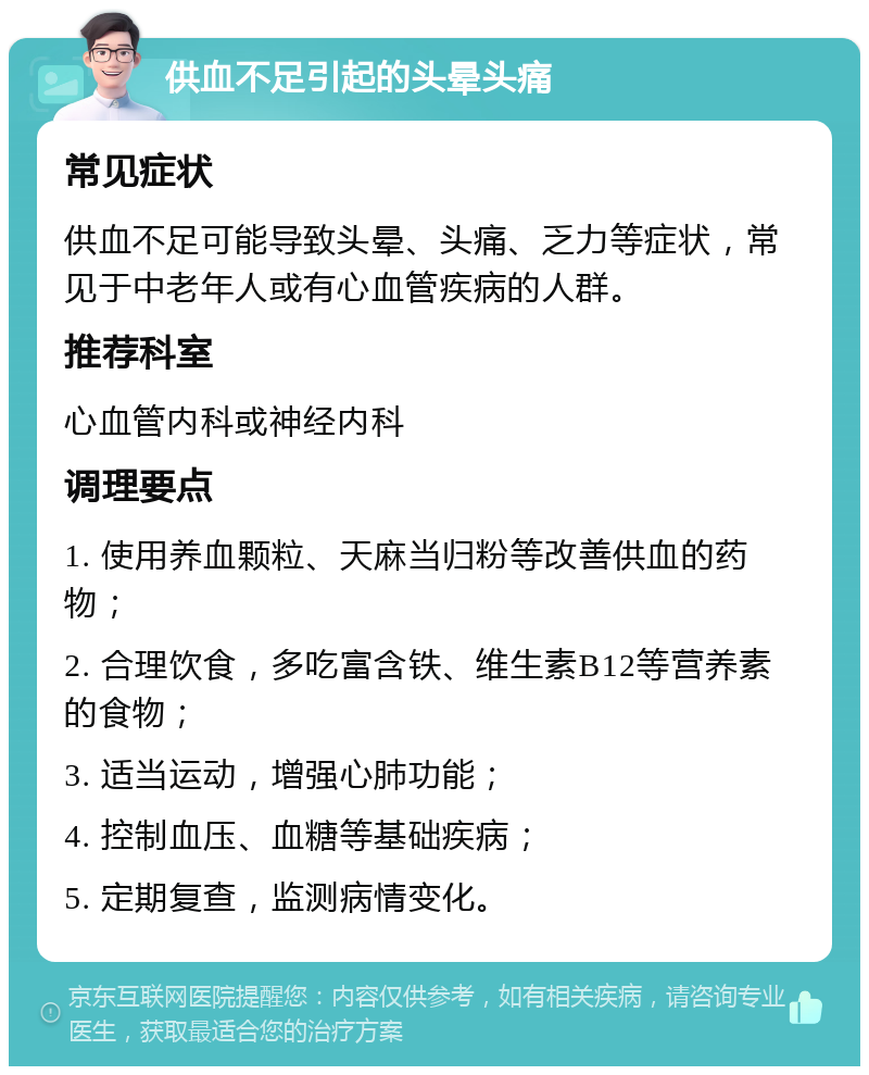 供血不足引起的头晕头痛 常见症状 供血不足可能导致头晕、头痛、乏力等症状，常见于中老年人或有心血管疾病的人群。 推荐科室 心血管内科或神经内科 调理要点 1. 使用养血颗粒、天麻当归粉等改善供血的药物； 2. 合理饮食，多吃富含铁、维生素B12等营养素的食物； 3. 适当运动，增强心肺功能； 4. 控制血压、血糖等基础疾病； 5. 定期复查，监测病情变化。