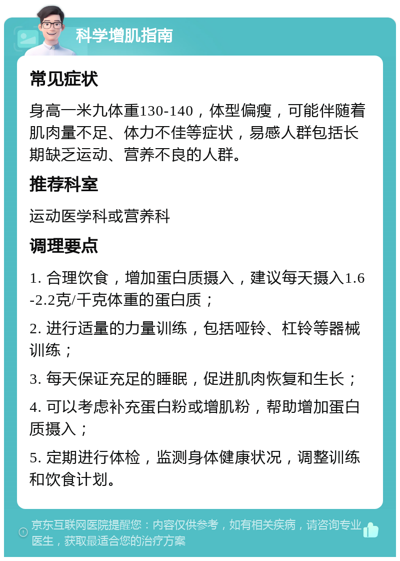 科学增肌指南 常见症状 身高一米九体重130-140，体型偏瘦，可能伴随着肌肉量不足、体力不佳等症状，易感人群包括长期缺乏运动、营养不良的人群。 推荐科室 运动医学科或营养科 调理要点 1. 合理饮食，增加蛋白质摄入，建议每天摄入1.6-2.2克/千克体重的蛋白质； 2. 进行适量的力量训练，包括哑铃、杠铃等器械训练； 3. 每天保证充足的睡眠，促进肌肉恢复和生长； 4. 可以考虑补充蛋白粉或增肌粉，帮助增加蛋白质摄入； 5. 定期进行体检，监测身体健康状况，调整训练和饮食计划。