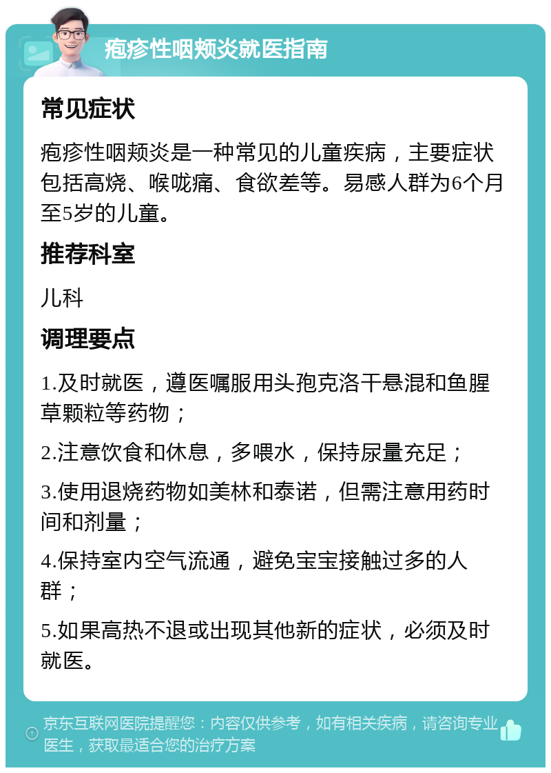 疱疹性咽颊炎就医指南 常见症状 疱疹性咽颊炎是一种常见的儿童疾病，主要症状包括高烧、喉咙痛、食欲差等。易感人群为6个月至5岁的儿童。 推荐科室 儿科 调理要点 1.及时就医，遵医嘱服用头孢克洛干悬混和鱼腥草颗粒等药物； 2.注意饮食和休息，多喂水，保持尿量充足； 3.使用退烧药物如美林和泰诺，但需注意用药时间和剂量； 4.保持室内空气流通，避免宝宝接触过多的人群； 5.如果高热不退或出现其他新的症状，必须及时就医。