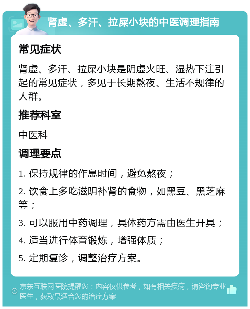 肾虚、多汗、拉屎小块的中医调理指南 常见症状 肾虚、多汗、拉屎小块是阴虚火旺、湿热下注引起的常见症状，多见于长期熬夜、生活不规律的人群。 推荐科室 中医科 调理要点 1. 保持规律的作息时间，避免熬夜； 2. 饮食上多吃滋阴补肾的食物，如黑豆、黑芝麻等； 3. 可以服用中药调理，具体药方需由医生开具； 4. 适当进行体育锻炼，增强体质； 5. 定期复诊，调整治疗方案。