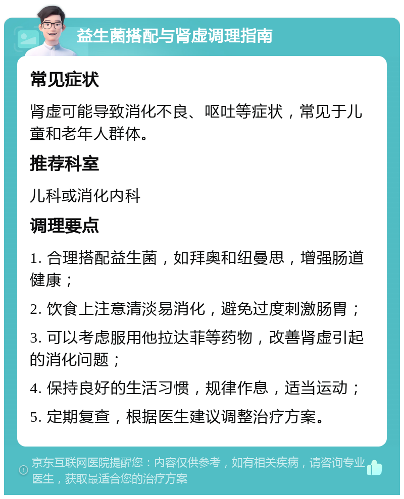 益生菌搭配与肾虚调理指南 常见症状 肾虚可能导致消化不良、呕吐等症状，常见于儿童和老年人群体。 推荐科室 儿科或消化内科 调理要点 1. 合理搭配益生菌，如拜奥和纽曼思，增强肠道健康； 2. 饮食上注意清淡易消化，避免过度刺激肠胃； 3. 可以考虑服用他拉达菲等药物，改善肾虚引起的消化问题； 4. 保持良好的生活习惯，规律作息，适当运动； 5. 定期复查，根据医生建议调整治疗方案。