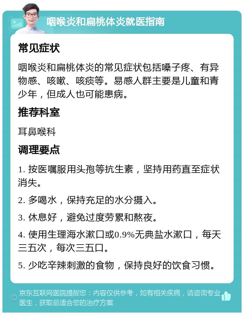 咽喉炎和扁桃体炎就医指南 常见症状 咽喉炎和扁桃体炎的常见症状包括嗓子疼、有异物感、咳嗽、咳痰等。易感人群主要是儿童和青少年，但成人也可能患病。 推荐科室 耳鼻喉科 调理要点 1. 按医嘱服用头孢等抗生素，坚持用药直至症状消失。 2. 多喝水，保持充足的水分摄入。 3. 休息好，避免过度劳累和熬夜。 4. 使用生理海水漱口或0.9%无典盐水漱口，每天三五次，每次三五口。 5. 少吃辛辣刺激的食物，保持良好的饮食习惯。