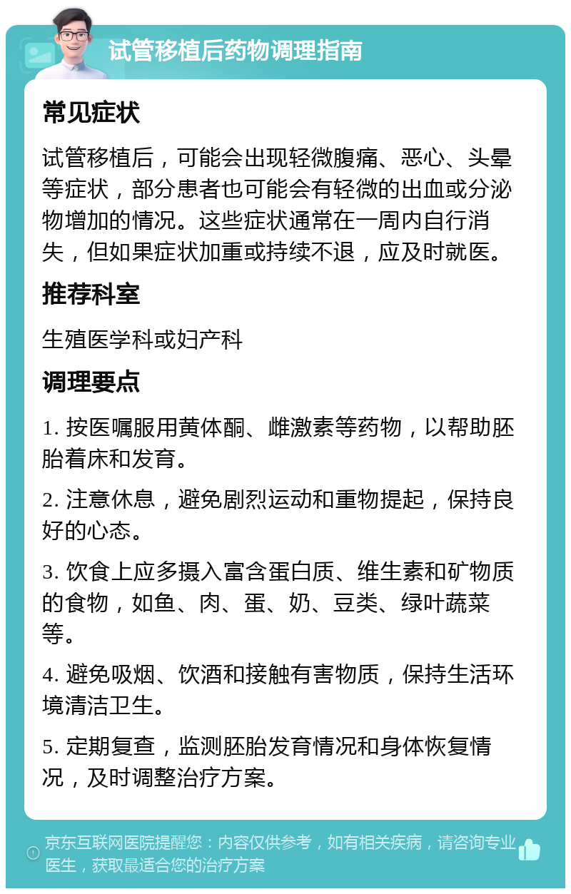 试管移植后药物调理指南 常见症状 试管移植后，可能会出现轻微腹痛、恶心、头晕等症状，部分患者也可能会有轻微的出血或分泌物增加的情况。这些症状通常在一周内自行消失，但如果症状加重或持续不退，应及时就医。 推荐科室 生殖医学科或妇产科 调理要点 1. 按医嘱服用黄体酮、雌激素等药物，以帮助胚胎着床和发育。 2. 注意休息，避免剧烈运动和重物提起，保持良好的心态。 3. 饮食上应多摄入富含蛋白质、维生素和矿物质的食物，如鱼、肉、蛋、奶、豆类、绿叶蔬菜等。 4. 避免吸烟、饮酒和接触有害物质，保持生活环境清洁卫生。 5. 定期复查，监测胚胎发育情况和身体恢复情况，及时调整治疗方案。