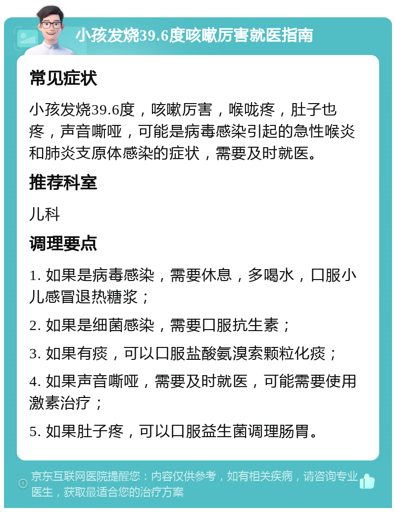 小孩发烧39.6度咳嗽厉害就医指南 常见症状 小孩发烧39.6度，咳嗽厉害，喉咙疼，肚子也疼，声音嘶哑，可能是病毒感染引起的急性喉炎和肺炎支原体感染的症状，需要及时就医。 推荐科室 儿科 调理要点 1. 如果是病毒感染，需要休息，多喝水，口服小儿感冒退热糖浆； 2. 如果是细菌感染，需要口服抗生素； 3. 如果有痰，可以口服盐酸氨溴索颗粒化痰； 4. 如果声音嘶哑，需要及时就医，可能需要使用激素治疗； 5. 如果肚子疼，可以口服益生菌调理肠胃。