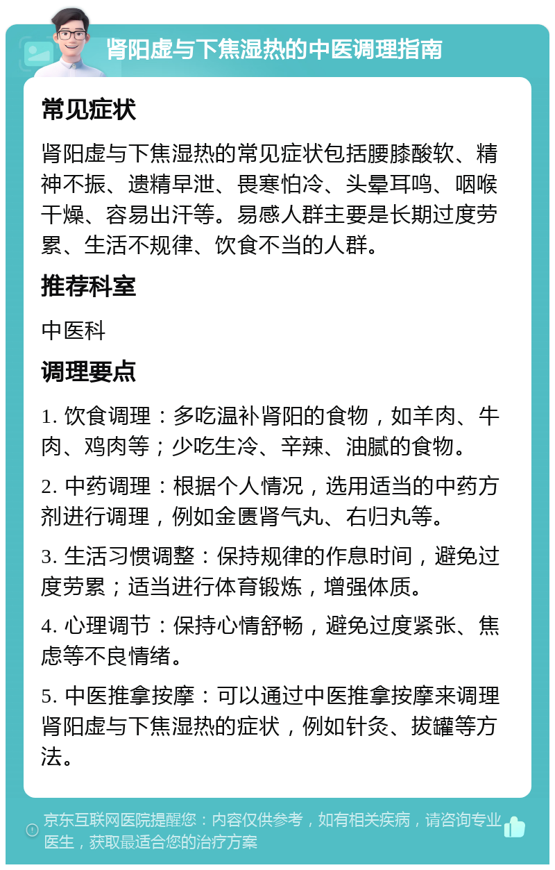 肾阳虚与下焦湿热的中医调理指南 常见症状 肾阳虚与下焦湿热的常见症状包括腰膝酸软、精神不振、遗精早泄、畏寒怕冷、头晕耳鸣、咽喉干燥、容易出汗等。易感人群主要是长期过度劳累、生活不规律、饮食不当的人群。 推荐科室 中医科 调理要点 1. 饮食调理：多吃温补肾阳的食物，如羊肉、牛肉、鸡肉等；少吃生冷、辛辣、油腻的食物。 2. 中药调理：根据个人情况，选用适当的中药方剂进行调理，例如金匮肾气丸、右归丸等。 3. 生活习惯调整：保持规律的作息时间，避免过度劳累；适当进行体育锻炼，增强体质。 4. 心理调节：保持心情舒畅，避免过度紧张、焦虑等不良情绪。 5. 中医推拿按摩：可以通过中医推拿按摩来调理肾阳虚与下焦湿热的症状，例如针灸、拔罐等方法。