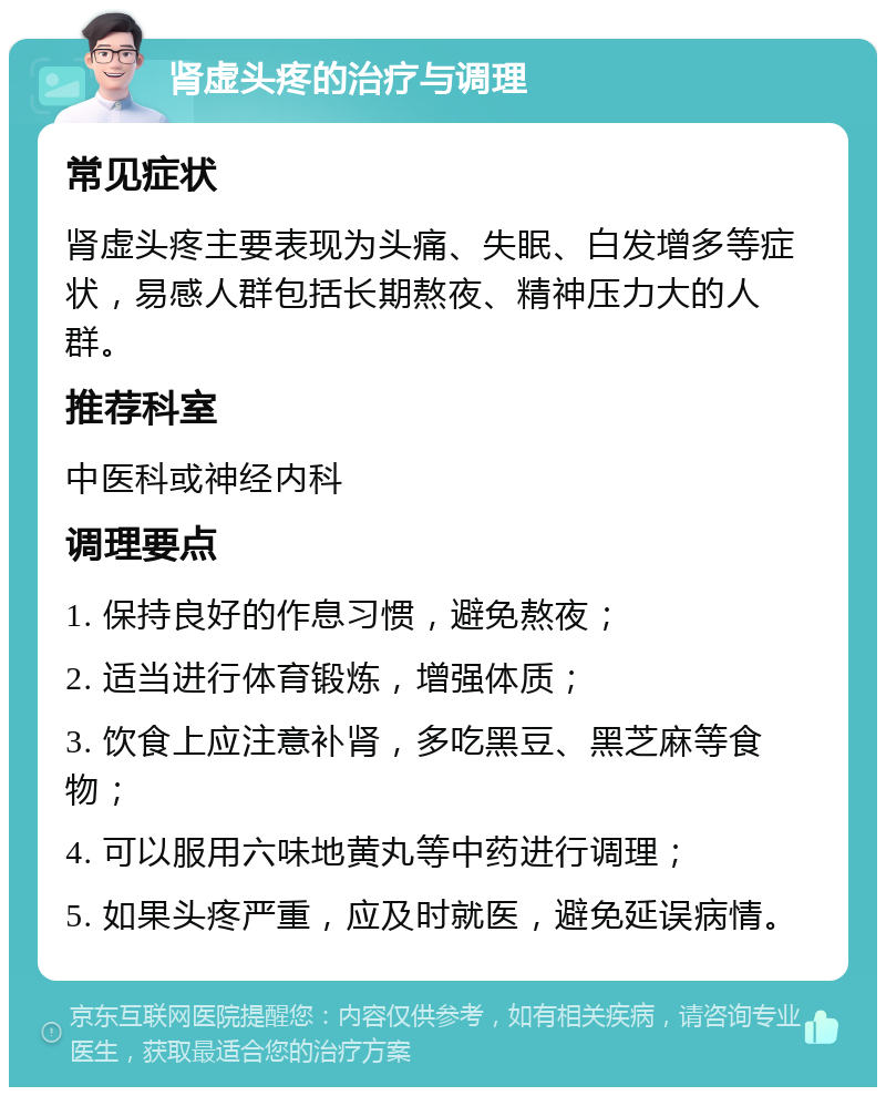 肾虚头疼的治疗与调理 常见症状 肾虚头疼主要表现为头痛、失眠、白发增多等症状，易感人群包括长期熬夜、精神压力大的人群。 推荐科室 中医科或神经内科 调理要点 1. 保持良好的作息习惯，避免熬夜； 2. 适当进行体育锻炼，增强体质； 3. 饮食上应注意补肾，多吃黑豆、黑芝麻等食物； 4. 可以服用六味地黄丸等中药进行调理； 5. 如果头疼严重，应及时就医，避免延误病情。