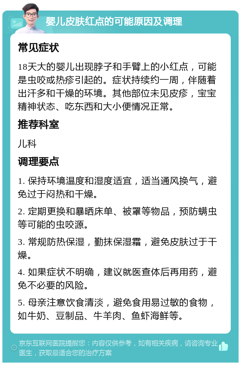 婴儿皮肤红点的可能原因及调理 常见症状 18天大的婴儿出现脖子和手臂上的小红点，可能是虫咬或热疹引起的。症状持续约一周，伴随着出汗多和干燥的环境。其他部位未见皮疹，宝宝精神状态、吃东西和大小便情况正常。 推荐科室 儿科 调理要点 1. 保持环境温度和湿度适宜，适当通风换气，避免过于闷热和干燥。 2. 定期更换和暴晒床单、被罩等物品，预防螨虫等可能的虫咬源。 3. 常规防热保湿，勤抹保湿霜，避免皮肤过于干燥。 4. 如果症状不明确，建议就医查体后再用药，避免不必要的风险。 5. 母亲注意饮食清淡，避免食用易过敏的食物，如牛奶、豆制品、牛羊肉、鱼虾海鲜等。