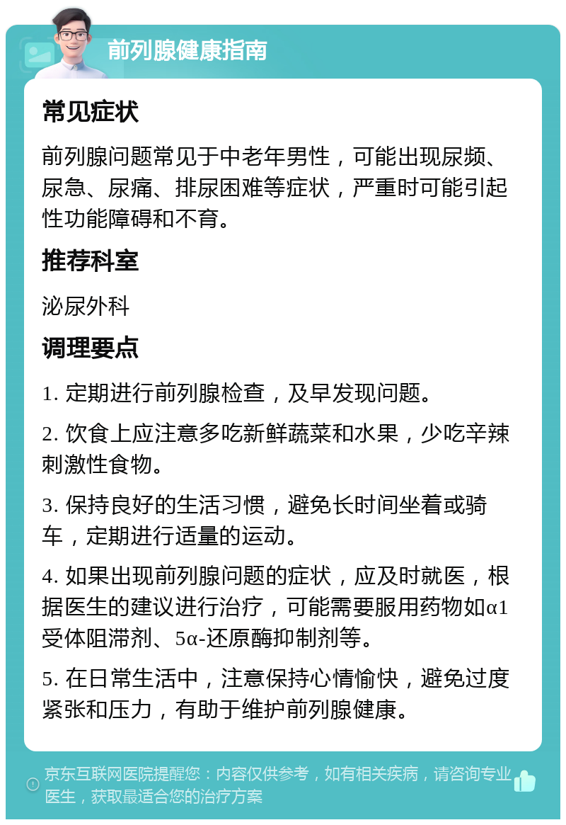 前列腺健康指南 常见症状 前列腺问题常见于中老年男性，可能出现尿频、尿急、尿痛、排尿困难等症状，严重时可能引起性功能障碍和不育。 推荐科室 泌尿外科 调理要点 1. 定期进行前列腺检查，及早发现问题。 2. 饮食上应注意多吃新鲜蔬菜和水果，少吃辛辣刺激性食物。 3. 保持良好的生活习惯，避免长时间坐着或骑车，定期进行适量的运动。 4. 如果出现前列腺问题的症状，应及时就医，根据医生的建议进行治疗，可能需要服用药物如α1受体阻滞剂、5α-还原酶抑制剂等。 5. 在日常生活中，注意保持心情愉快，避免过度紧张和压力，有助于维护前列腺健康。