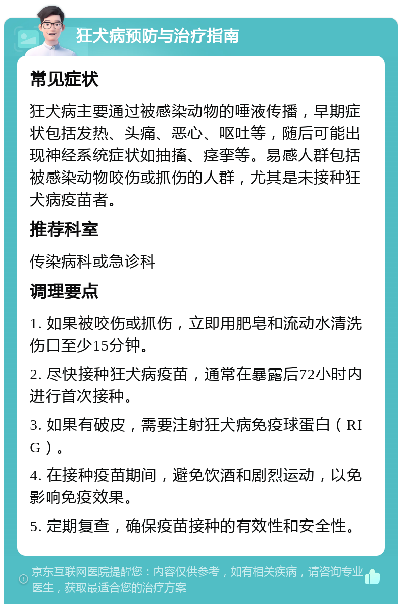 狂犬病预防与治疗指南 常见症状 狂犬病主要通过被感染动物的唾液传播，早期症状包括发热、头痛、恶心、呕吐等，随后可能出现神经系统症状如抽搐、痉挛等。易感人群包括被感染动物咬伤或抓伤的人群，尤其是未接种狂犬病疫苗者。 推荐科室 传染病科或急诊科 调理要点 1. 如果被咬伤或抓伤，立即用肥皂和流动水清洗伤口至少15分钟。 2. 尽快接种狂犬病疫苗，通常在暴露后72小时内进行首次接种。 3. 如果有破皮，需要注射狂犬病免疫球蛋白（RIG）。 4. 在接种疫苗期间，避免饮酒和剧烈运动，以免影响免疫效果。 5. 定期复查，确保疫苗接种的有效性和安全性。