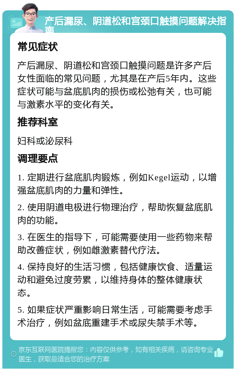 产后漏尿、阴道松和宫颈口触摸问题解决指南 常见症状 产后漏尿、阴道松和宫颈口触摸问题是许多产后女性面临的常见问题，尤其是在产后5年内。这些症状可能与盆底肌肉的损伤或松弛有关，也可能与激素水平的变化有关。 推荐科室 妇科或泌尿科 调理要点 1. 定期进行盆底肌肉锻炼，例如Kegel运动，以增强盆底肌肉的力量和弹性。 2. 使用阴道电极进行物理治疗，帮助恢复盆底肌肉的功能。 3. 在医生的指导下，可能需要使用一些药物来帮助改善症状，例如雌激素替代疗法。 4. 保持良好的生活习惯，包括健康饮食、适量运动和避免过度劳累，以维持身体的整体健康状态。 5. 如果症状严重影响日常生活，可能需要考虑手术治疗，例如盆底重建手术或尿失禁手术等。