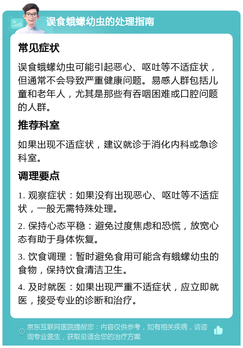 误食蛾蠓幼虫的处理指南 常见症状 误食蛾蠓幼虫可能引起恶心、呕吐等不适症状，但通常不会导致严重健康问题。易感人群包括儿童和老年人，尤其是那些有吞咽困难或口腔问题的人群。 推荐科室 如果出现不适症状，建议就诊于消化内科或急诊科室。 调理要点 1. 观察症状：如果没有出现恶心、呕吐等不适症状，一般无需特殊处理。 2. 保持心态平稳：避免过度焦虑和恐慌，放宽心态有助于身体恢复。 3. 饮食调理：暂时避免食用可能含有蛾蠓幼虫的食物，保持饮食清洁卫生。 4. 及时就医：如果出现严重不适症状，应立即就医，接受专业的诊断和治疗。