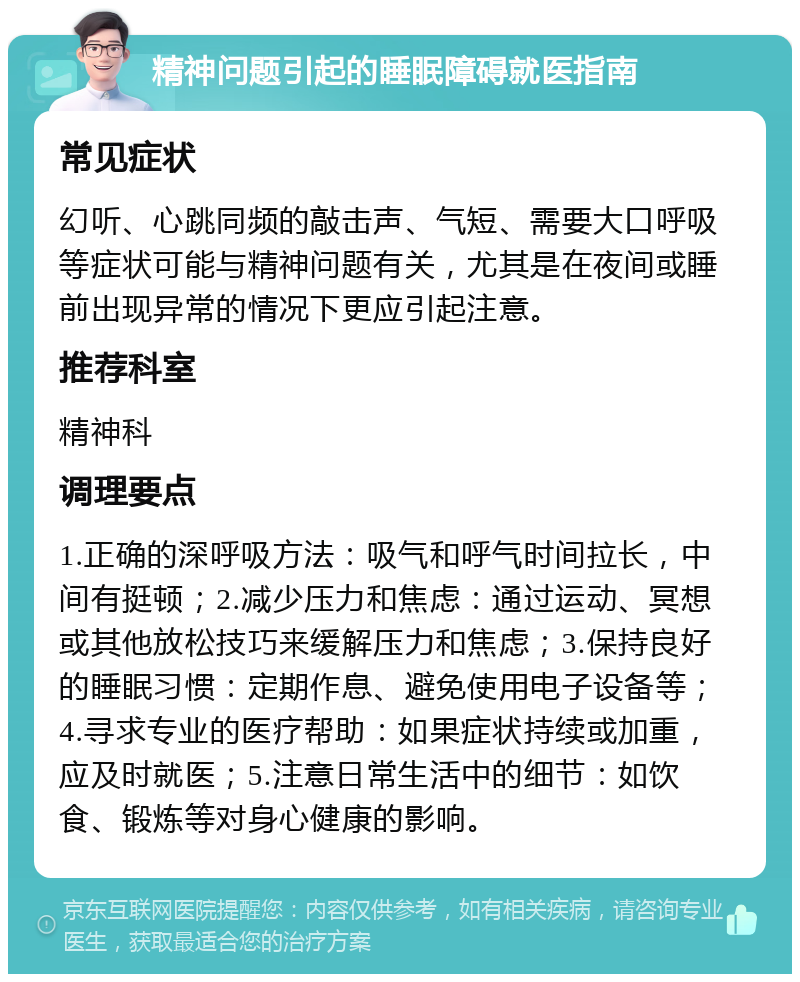 精神问题引起的睡眠障碍就医指南 常见症状 幻听、心跳同频的敲击声、气短、需要大口呼吸等症状可能与精神问题有关，尤其是在夜间或睡前出现异常的情况下更应引起注意。 推荐科室 精神科 调理要点 1.正确的深呼吸方法：吸气和呼气时间拉长，中间有挺顿；2.减少压力和焦虑：通过运动、冥想或其他放松技巧来缓解压力和焦虑；3.保持良好的睡眠习惯：定期作息、避免使用电子设备等；4.寻求专业的医疗帮助：如果症状持续或加重，应及时就医；5.注意日常生活中的细节：如饮食、锻炼等对身心健康的影响。