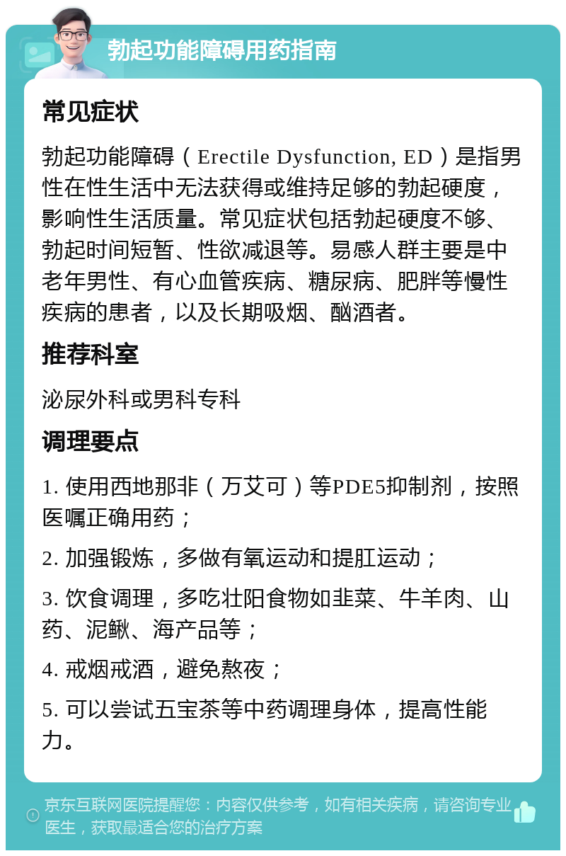 勃起功能障碍用药指南 常见症状 勃起功能障碍（Erectile Dysfunction, ED）是指男性在性生活中无法获得或维持足够的勃起硬度，影响性生活质量。常见症状包括勃起硬度不够、勃起时间短暂、性欲减退等。易感人群主要是中老年男性、有心血管疾病、糖尿病、肥胖等慢性疾病的患者，以及长期吸烟、酗酒者。 推荐科室 泌尿外科或男科专科 调理要点 1. 使用西地那非（万艾可）等PDE5抑制剂，按照医嘱正确用药； 2. 加强锻炼，多做有氧运动和提肛运动； 3. 饮食调理，多吃壮阳食物如韭菜、牛羊肉、山药、泥鳅、海产品等； 4. 戒烟戒酒，避免熬夜； 5. 可以尝试五宝茶等中药调理身体，提高性能力。