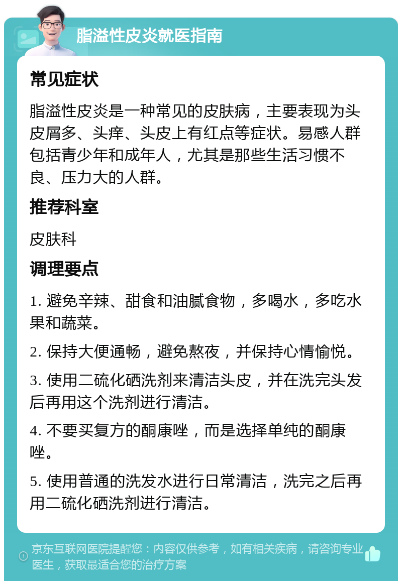 脂溢性皮炎就医指南 常见症状 脂溢性皮炎是一种常见的皮肤病，主要表现为头皮屑多、头痒、头皮上有红点等症状。易感人群包括青少年和成年人，尤其是那些生活习惯不良、压力大的人群。 推荐科室 皮肤科 调理要点 1. 避免辛辣、甜食和油腻食物，多喝水，多吃水果和蔬菜。 2. 保持大便通畅，避免熬夜，并保持心情愉悦。 3. 使用二硫化硒洗剂来清洁头皮，并在洗完头发后再用这个洗剂进行清洁。 4. 不要买复方的酮康唑，而是选择单纯的酮康唑。 5. 使用普通的洗发水进行日常清洁，洗完之后再用二硫化硒洗剂进行清洁。