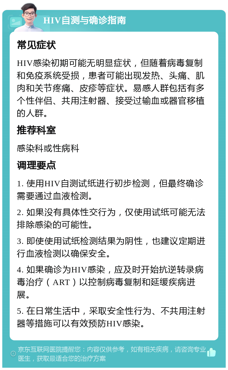 HIV自测与确诊指南 常见症状 HIV感染初期可能无明显症状，但随着病毒复制和免疫系统受损，患者可能出现发热、头痛、肌肉和关节疼痛、皮疹等症状。易感人群包括有多个性伴侣、共用注射器、接受过输血或器官移植的人群。 推荐科室 感染科或性病科 调理要点 1. 使用HIV自测试纸进行初步检测，但最终确诊需要通过血液检测。 2. 如果没有具体性交行为，仅使用试纸可能无法排除感染的可能性。 3. 即使使用试纸检测结果为阴性，也建议定期进行血液检测以确保安全。 4. 如果确诊为HIV感染，应及时开始抗逆转录病毒治疗（ART）以控制病毒复制和延缓疾病进展。 5. 在日常生活中，采取安全性行为、不共用注射器等措施可以有效预防HIV感染。