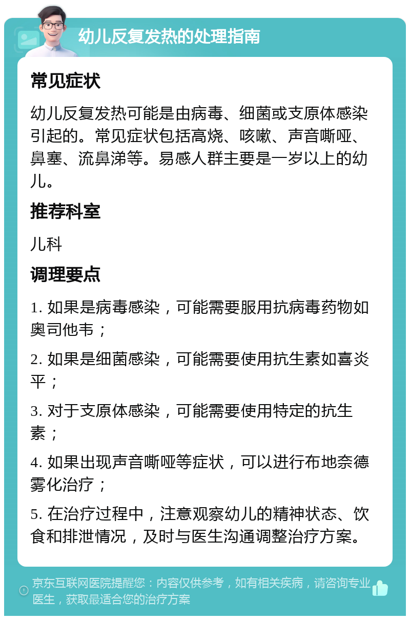 幼儿反复发热的处理指南 常见症状 幼儿反复发热可能是由病毒、细菌或支原体感染引起的。常见症状包括高烧、咳嗽、声音嘶哑、鼻塞、流鼻涕等。易感人群主要是一岁以上的幼儿。 推荐科室 儿科 调理要点 1. 如果是病毒感染，可能需要服用抗病毒药物如奥司他韦； 2. 如果是细菌感染，可能需要使用抗生素如喜炎平； 3. 对于支原体感染，可能需要使用特定的抗生素； 4. 如果出现声音嘶哑等症状，可以进行布地奈德雾化治疗； 5. 在治疗过程中，注意观察幼儿的精神状态、饮食和排泄情况，及时与医生沟通调整治疗方案。