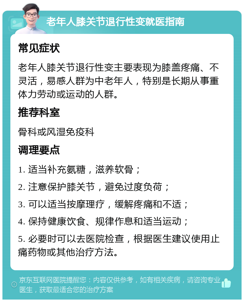 老年人膝关节退行性变就医指南 常见症状 老年人膝关节退行性变主要表现为膝盖疼痛、不灵活，易感人群为中老年人，特别是长期从事重体力劳动或运动的人群。 推荐科室 骨科或风湿免疫科 调理要点 1. 适当补充氨糖，滋养软骨； 2. 注意保护膝关节，避免过度负荷； 3. 可以适当按摩理疗，缓解疼痛和不适； 4. 保持健康饮食、规律作息和适当运动； 5. 必要时可以去医院检查，根据医生建议使用止痛药物或其他治疗方法。