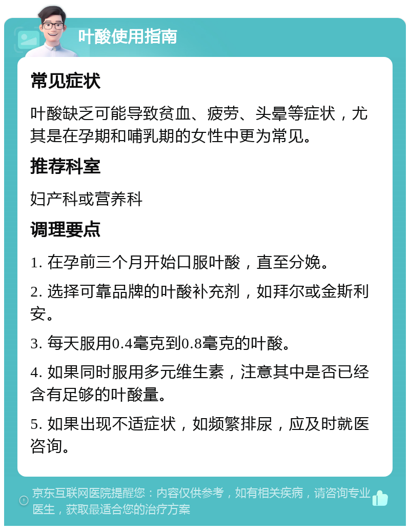 叶酸使用指南 常见症状 叶酸缺乏可能导致贫血、疲劳、头晕等症状，尤其是在孕期和哺乳期的女性中更为常见。 推荐科室 妇产科或营养科 调理要点 1. 在孕前三个月开始口服叶酸，直至分娩。 2. 选择可靠品牌的叶酸补充剂，如拜尔或金斯利安。 3. 每天服用0.4毫克到0.8毫克的叶酸。 4. 如果同时服用多元维生素，注意其中是否已经含有足够的叶酸量。 5. 如果出现不适症状，如频繁排尿，应及时就医咨询。