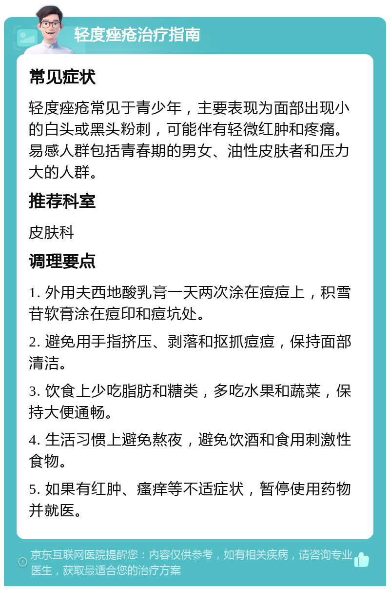 轻度痤疮治疗指南 常见症状 轻度痤疮常见于青少年，主要表现为面部出现小的白头或黑头粉刺，可能伴有轻微红肿和疼痛。易感人群包括青春期的男女、油性皮肤者和压力大的人群。 推荐科室 皮肤科 调理要点 1. 外用夫西地酸乳膏一天两次涂在痘痘上，积雪苷软膏涂在痘印和痘坑处。 2. 避免用手指挤压、剥落和抠抓痘痘，保持面部清洁。 3. 饮食上少吃脂肪和糖类，多吃水果和蔬菜，保持大便通畅。 4. 生活习惯上避免熬夜，避免饮酒和食用刺激性食物。 5. 如果有红肿、瘙痒等不适症状，暂停使用药物并就医。