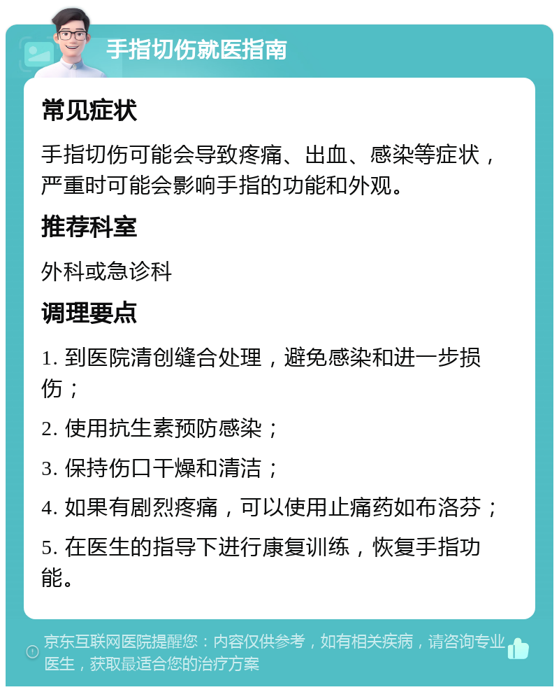 手指切伤就医指南 常见症状 手指切伤可能会导致疼痛、出血、感染等症状，严重时可能会影响手指的功能和外观。 推荐科室 外科或急诊科 调理要点 1. 到医院清创缝合处理，避免感染和进一步损伤； 2. 使用抗生素预防感染； 3. 保持伤口干燥和清洁； 4. 如果有剧烈疼痛，可以使用止痛药如布洛芬； 5. 在医生的指导下进行康复训练，恢复手指功能。