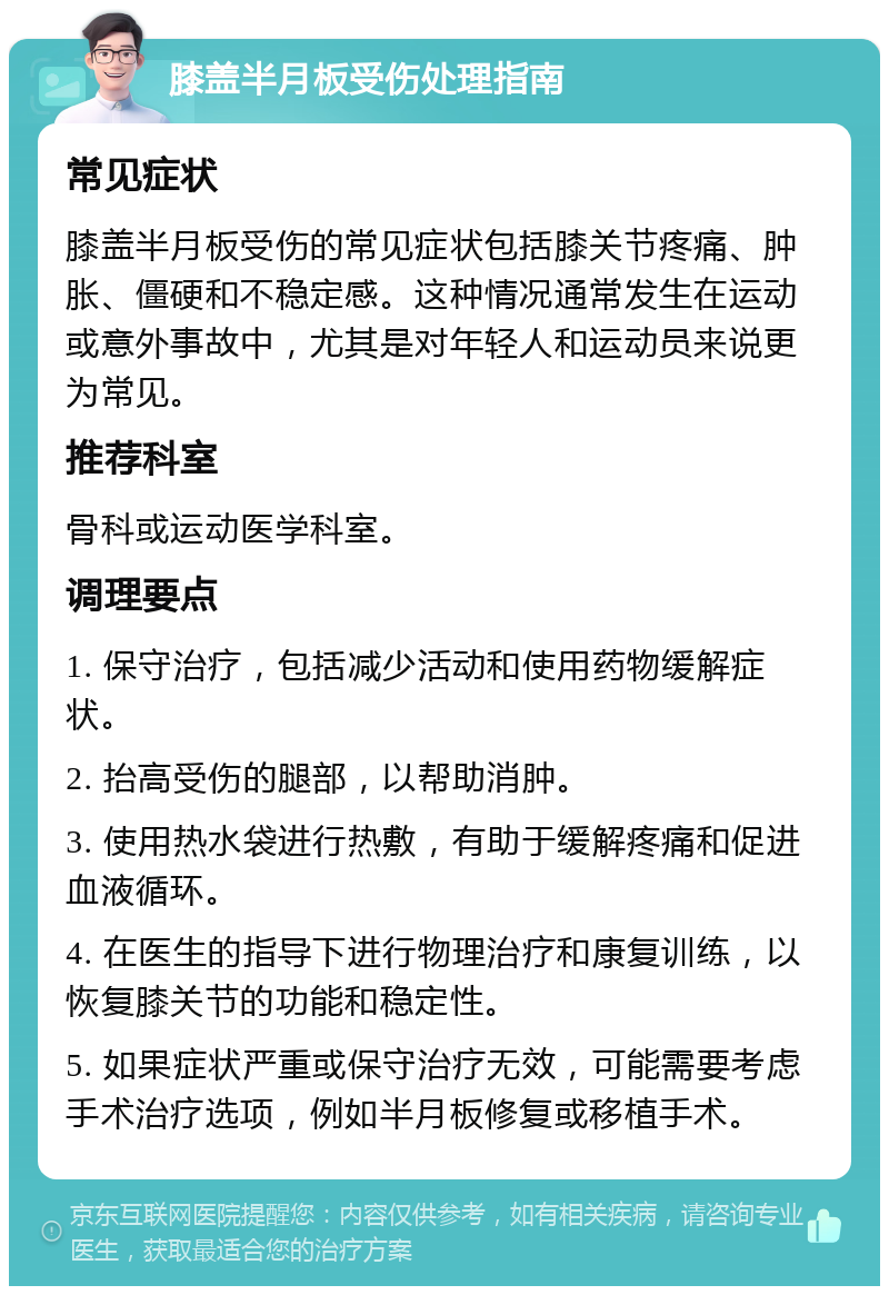 膝盖半月板受伤处理指南 常见症状 膝盖半月板受伤的常见症状包括膝关节疼痛、肿胀、僵硬和不稳定感。这种情况通常发生在运动或意外事故中，尤其是对年轻人和运动员来说更为常见。 推荐科室 骨科或运动医学科室。 调理要点 1. 保守治疗，包括减少活动和使用药物缓解症状。 2. 抬高受伤的腿部，以帮助消肿。 3. 使用热水袋进行热敷，有助于缓解疼痛和促进血液循环。 4. 在医生的指导下进行物理治疗和康复训练，以恢复膝关节的功能和稳定性。 5. 如果症状严重或保守治疗无效，可能需要考虑手术治疗选项，例如半月板修复或移植手术。