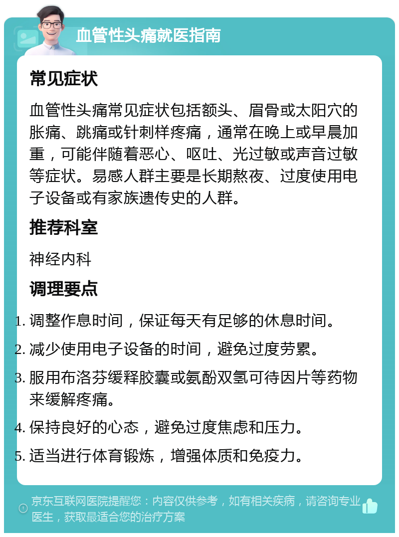 血管性头痛就医指南 常见症状 血管性头痛常见症状包括额头、眉骨或太阳穴的胀痛、跳痛或针刺样疼痛，通常在晚上或早晨加重，可能伴随着恶心、呕吐、光过敏或声音过敏等症状。易感人群主要是长期熬夜、过度使用电子设备或有家族遗传史的人群。 推荐科室 神经内科 调理要点 调整作息时间，保证每天有足够的休息时间。 减少使用电子设备的时间，避免过度劳累。 服用布洛芬缓释胶囊或氨酚双氢可待因片等药物来缓解疼痛。 保持良好的心态，避免过度焦虑和压力。 适当进行体育锻炼，增强体质和免疫力。