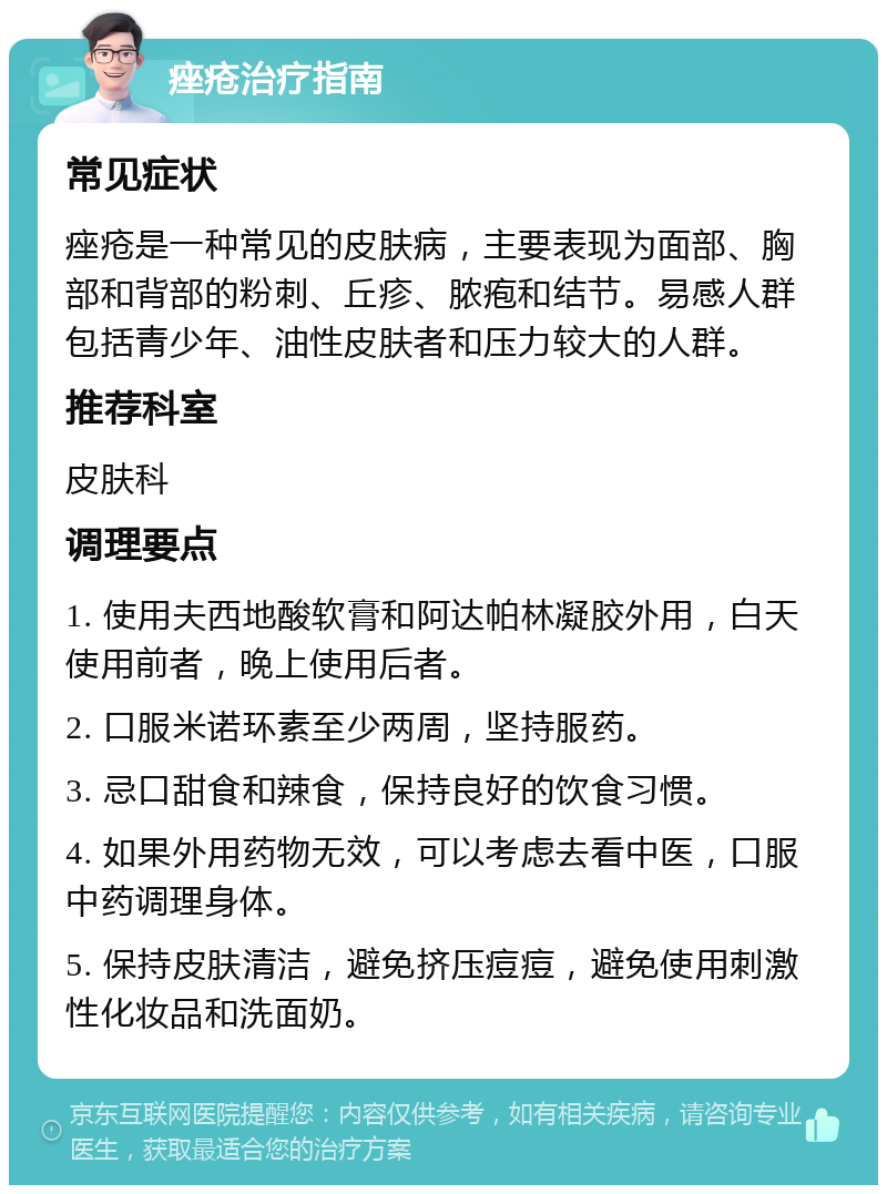 痤疮治疗指南 常见症状 痤疮是一种常见的皮肤病，主要表现为面部、胸部和背部的粉刺、丘疹、脓疱和结节。易感人群包括青少年、油性皮肤者和压力较大的人群。 推荐科室 皮肤科 调理要点 1. 使用夫西地酸软膏和阿达帕林凝胶外用，白天使用前者，晚上使用后者。 2. 口服米诺环素至少两周，坚持服药。 3. 忌口甜食和辣食，保持良好的饮食习惯。 4. 如果外用药物无效，可以考虑去看中医，口服中药调理身体。 5. 保持皮肤清洁，避免挤压痘痘，避免使用刺激性化妆品和洗面奶。