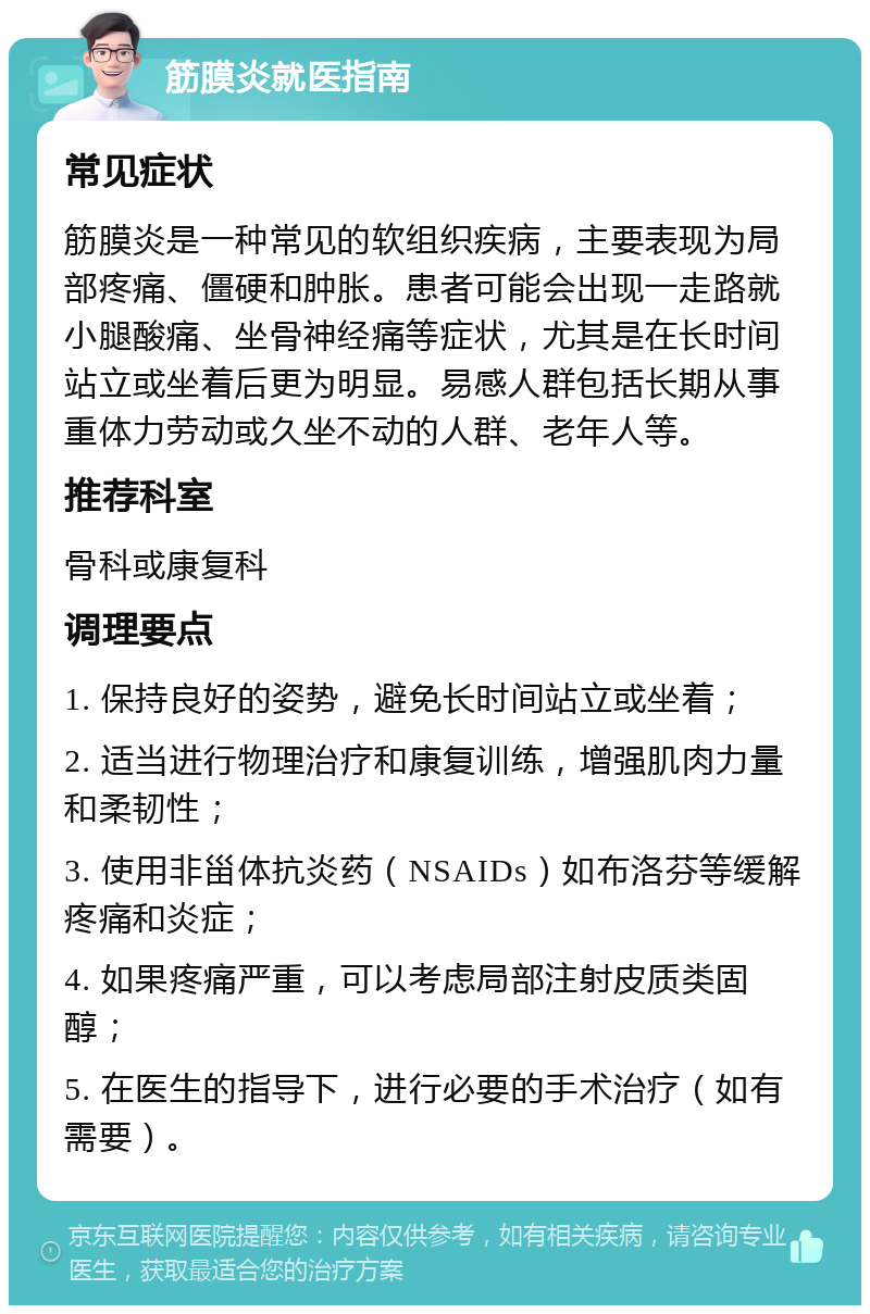 筋膜炎就医指南 常见症状 筋膜炎是一种常见的软组织疾病，主要表现为局部疼痛、僵硬和肿胀。患者可能会出现一走路就小腿酸痛、坐骨神经痛等症状，尤其是在长时间站立或坐着后更为明显。易感人群包括长期从事重体力劳动或久坐不动的人群、老年人等。 推荐科室 骨科或康复科 调理要点 1. 保持良好的姿势，避免长时间站立或坐着； 2. 适当进行物理治疗和康复训练，增强肌肉力量和柔韧性； 3. 使用非甾体抗炎药（NSAIDs）如布洛芬等缓解疼痛和炎症； 4. 如果疼痛严重，可以考虑局部注射皮质类固醇； 5. 在医生的指导下，进行必要的手术治疗（如有需要）。