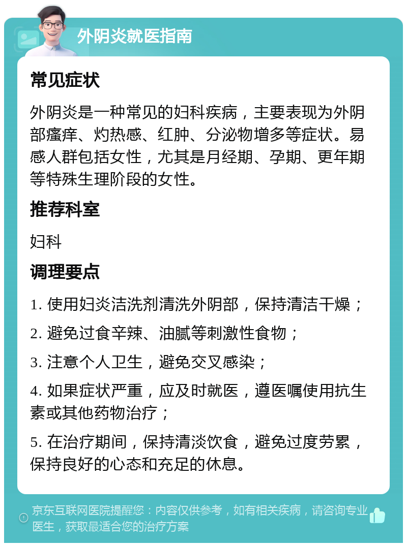 外阴炎就医指南 常见症状 外阴炎是一种常见的妇科疾病，主要表现为外阴部瘙痒、灼热感、红肿、分泌物增多等症状。易感人群包括女性，尤其是月经期、孕期、更年期等特殊生理阶段的女性。 推荐科室 妇科 调理要点 1. 使用妇炎洁洗剂清洗外阴部，保持清洁干燥； 2. 避免过食辛辣、油腻等刺激性食物； 3. 注意个人卫生，避免交叉感染； 4. 如果症状严重，应及时就医，遵医嘱使用抗生素或其他药物治疗； 5. 在治疗期间，保持清淡饮食，避免过度劳累，保持良好的心态和充足的休息。