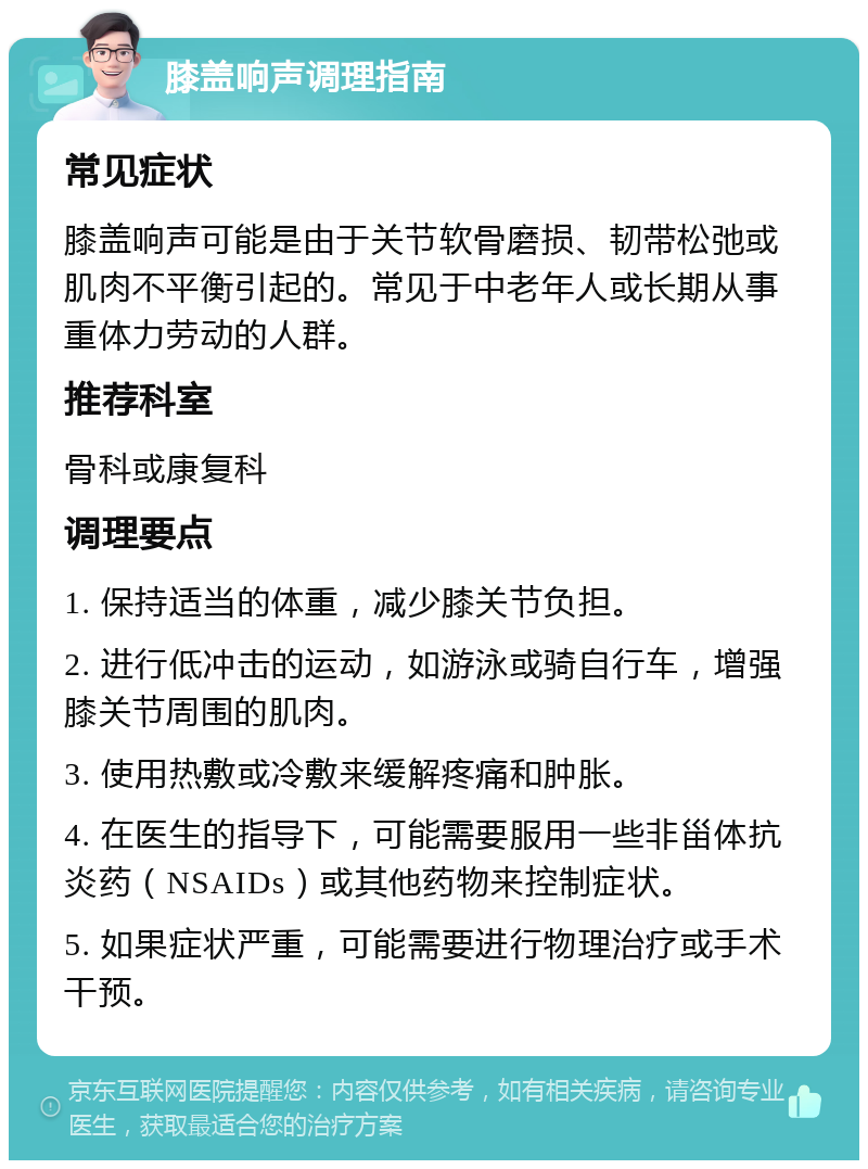 膝盖响声调理指南 常见症状 膝盖响声可能是由于关节软骨磨损、韧带松弛或肌肉不平衡引起的。常见于中老年人或长期从事重体力劳动的人群。 推荐科室 骨科或康复科 调理要点 1. 保持适当的体重，减少膝关节负担。 2. 进行低冲击的运动，如游泳或骑自行车，增强膝关节周围的肌肉。 3. 使用热敷或冷敷来缓解疼痛和肿胀。 4. 在医生的指导下，可能需要服用一些非甾体抗炎药（NSAIDs）或其他药物来控制症状。 5. 如果症状严重，可能需要进行物理治疗或手术干预。