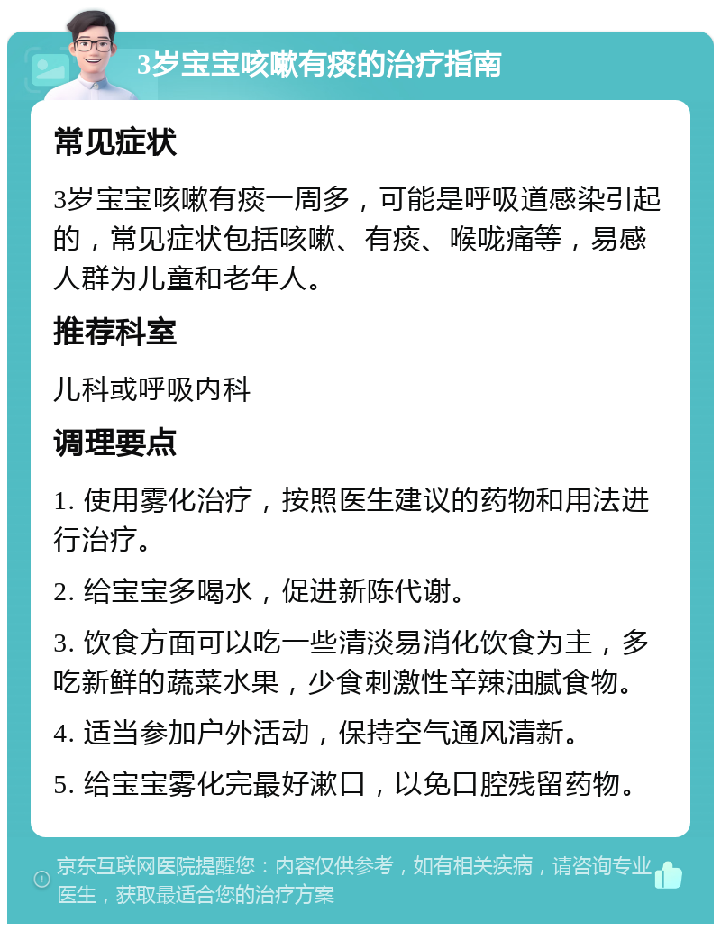 3岁宝宝咳嗽有痰的治疗指南 常见症状 3岁宝宝咳嗽有痰一周多，可能是呼吸道感染引起的，常见症状包括咳嗽、有痰、喉咙痛等，易感人群为儿童和老年人。 推荐科室 儿科或呼吸内科 调理要点 1. 使用雾化治疗，按照医生建议的药物和用法进行治疗。 2. 给宝宝多喝水，促进新陈代谢。 3. 饮食方面可以吃一些清淡易消化饮食为主，多吃新鲜的蔬菜水果，少食刺激性辛辣油腻食物。 4. 适当参加户外活动，保持空气通风清新。 5. 给宝宝雾化完最好漱口，以免口腔残留药物。