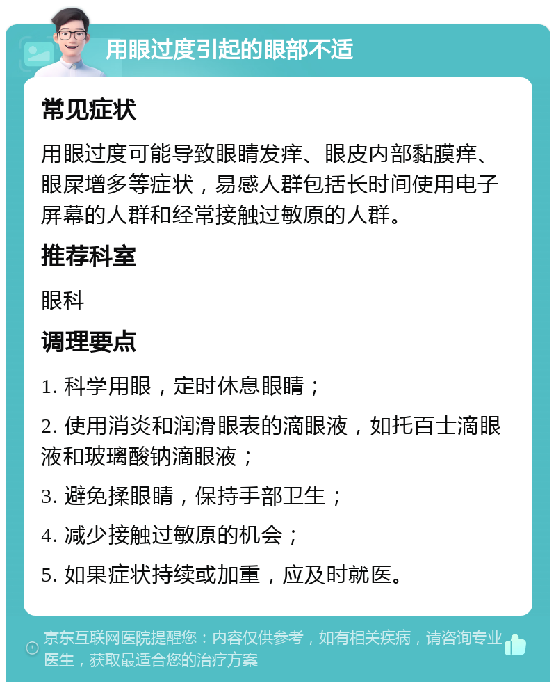 用眼过度引起的眼部不适 常见症状 用眼过度可能导致眼睛发痒、眼皮内部黏膜痒、眼屎增多等症状，易感人群包括长时间使用电子屏幕的人群和经常接触过敏原的人群。 推荐科室 眼科 调理要点 1. 科学用眼，定时休息眼睛； 2. 使用消炎和润滑眼表的滴眼液，如托百士滴眼液和玻璃酸钠滴眼液； 3. 避免揉眼睛，保持手部卫生； 4. 减少接触过敏原的机会； 5. 如果症状持续或加重，应及时就医。