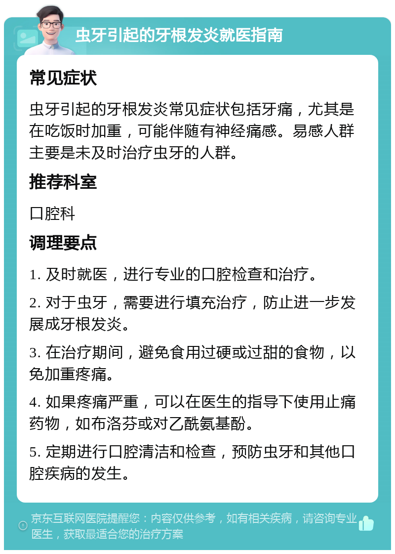 虫牙引起的牙根发炎就医指南 常见症状 虫牙引起的牙根发炎常见症状包括牙痛，尤其是在吃饭时加重，可能伴随有神经痛感。易感人群主要是未及时治疗虫牙的人群。 推荐科室 口腔科 调理要点 1. 及时就医，进行专业的口腔检查和治疗。 2. 对于虫牙，需要进行填充治疗，防止进一步发展成牙根发炎。 3. 在治疗期间，避免食用过硬或过甜的食物，以免加重疼痛。 4. 如果疼痛严重，可以在医生的指导下使用止痛药物，如布洛芬或对乙酰氨基酚。 5. 定期进行口腔清洁和检查，预防虫牙和其他口腔疾病的发生。