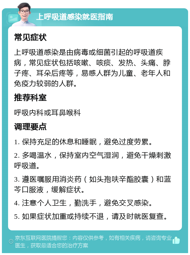 上呼吸道感染就医指南 常见症状 上呼吸道感染是由病毒或细菌引起的呼吸道疾病，常见症状包括咳嗽、咳痰、发热、头痛、脖子疼、耳朵后疼等，易感人群为儿童、老年人和免疫力较弱的人群。 推荐科室 呼吸内科或耳鼻喉科 调理要点 1. 保持充足的休息和睡眠，避免过度劳累。 2. 多喝温水，保持室内空气湿润，避免干燥刺激呼吸道。 3. 遵医嘱服用消炎药（如头孢呋辛酯胶囊）和蓝芩口服液，缓解症状。 4. 注意个人卫生，勤洗手，避免交叉感染。 5. 如果症状加重或持续不退，请及时就医复查。