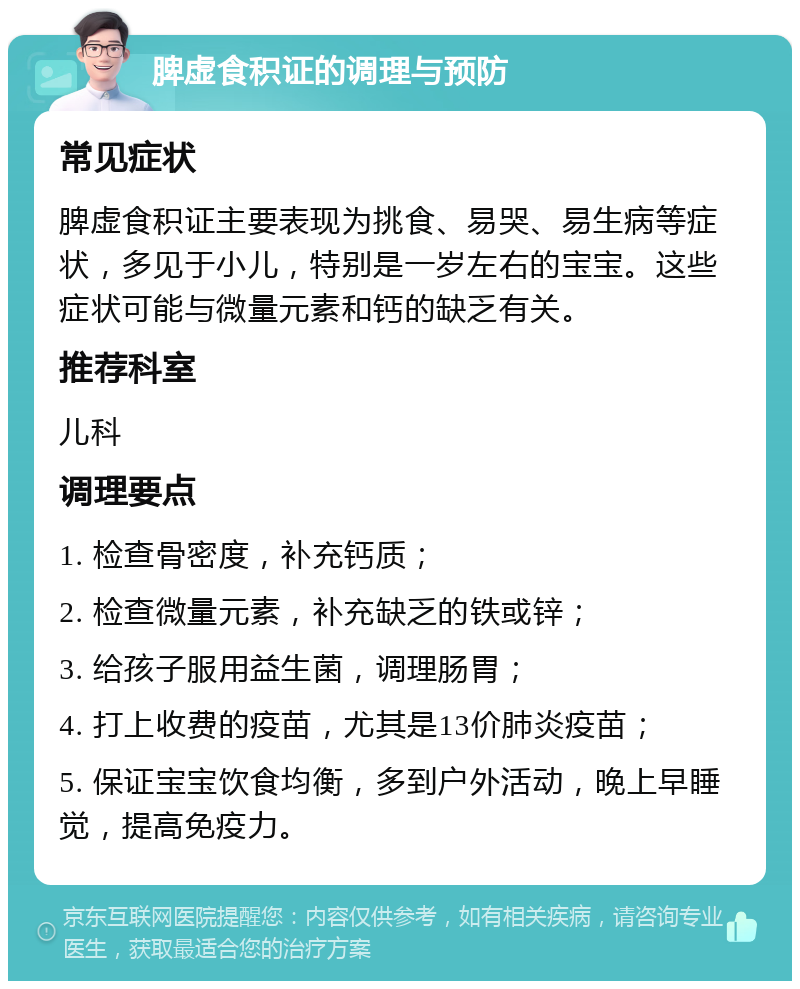 脾虚食积证的调理与预防 常见症状 脾虚食积证主要表现为挑食、易哭、易生病等症状，多见于小儿，特别是一岁左右的宝宝。这些症状可能与微量元素和钙的缺乏有关。 推荐科室 儿科 调理要点 1. 检查骨密度，补充钙质； 2. 检查微量元素，补充缺乏的铁或锌； 3. 给孩子服用益生菌，调理肠胃； 4. 打上收费的疫苗，尤其是13价肺炎疫苗； 5. 保证宝宝饮食均衡，多到户外活动，晚上早睡觉，提高免疫力。