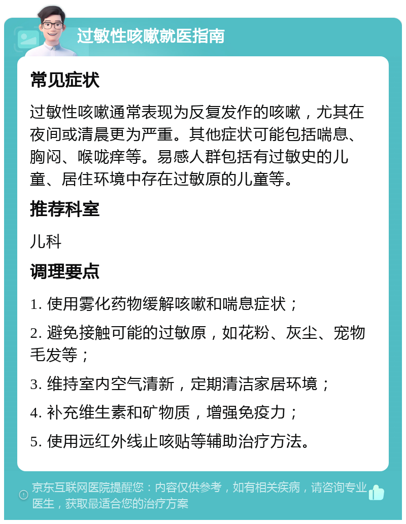 过敏性咳嗽就医指南 常见症状 过敏性咳嗽通常表现为反复发作的咳嗽，尤其在夜间或清晨更为严重。其他症状可能包括喘息、胸闷、喉咙痒等。易感人群包括有过敏史的儿童、居住环境中存在过敏原的儿童等。 推荐科室 儿科 调理要点 1. 使用雾化药物缓解咳嗽和喘息症状； 2. 避免接触可能的过敏原，如花粉、灰尘、宠物毛发等； 3. 维持室内空气清新，定期清洁家居环境； 4. 补充维生素和矿物质，增强免疫力； 5. 使用远红外线止咳贴等辅助治疗方法。