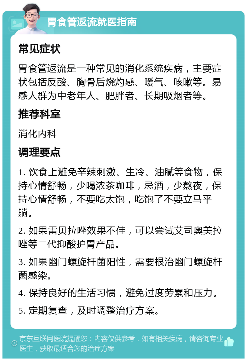 胃食管返流就医指南 常见症状 胃食管返流是一种常见的消化系统疾病，主要症状包括反酸、胸骨后烧灼感、嗳气、咳嗽等。易感人群为中老年人、肥胖者、长期吸烟者等。 推荐科室 消化内科 调理要点 1. 饮食上避免辛辣刺激、生冷、油腻等食物，保持心情舒畅，少喝浓茶咖啡，忌酒，少熬夜，保持心情舒畅，不要吃太饱，吃饱了不要立马平躺。 2. 如果雷贝拉唑效果不佳，可以尝试艾司奥美拉唑等二代抑酸护胃产品。 3. 如果幽门螺旋杆菌阳性，需要根治幽门螺旋杆菌感染。 4. 保持良好的生活习惯，避免过度劳累和压力。 5. 定期复查，及时调整治疗方案。