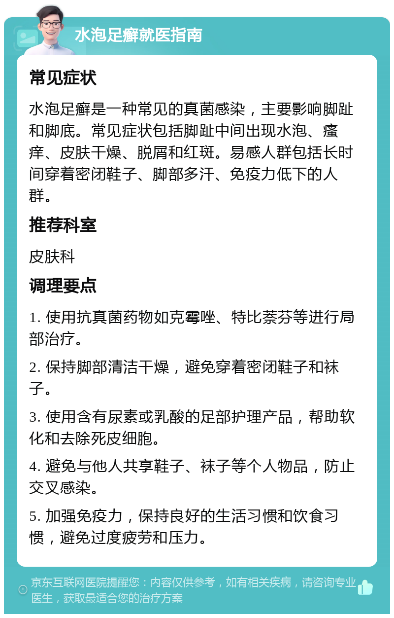 水泡足癣就医指南 常见症状 水泡足癣是一种常见的真菌感染，主要影响脚趾和脚底。常见症状包括脚趾中间出现水泡、瘙痒、皮肤干燥、脱屑和红斑。易感人群包括长时间穿着密闭鞋子、脚部多汗、免疫力低下的人群。 推荐科室 皮肤科 调理要点 1. 使用抗真菌药物如克霉唑、特比萘芬等进行局部治疗。 2. 保持脚部清洁干燥，避免穿着密闭鞋子和袜子。 3. 使用含有尿素或乳酸的足部护理产品，帮助软化和去除死皮细胞。 4. 避免与他人共享鞋子、袜子等个人物品，防止交叉感染。 5. 加强免疫力，保持良好的生活习惯和饮食习惯，避免过度疲劳和压力。