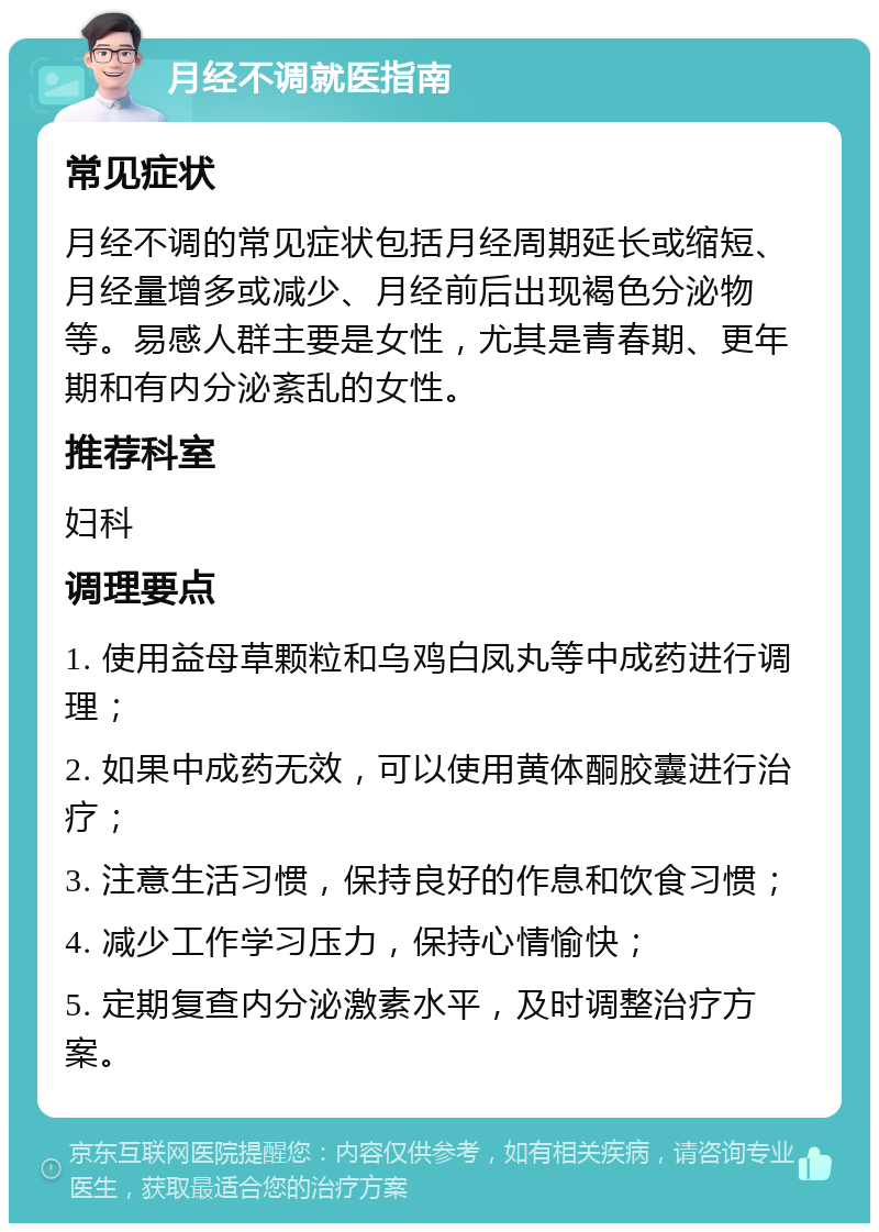 月经不调就医指南 常见症状 月经不调的常见症状包括月经周期延长或缩短、月经量增多或减少、月经前后出现褐色分泌物等。易感人群主要是女性，尤其是青春期、更年期和有内分泌紊乱的女性。 推荐科室 妇科 调理要点 1. 使用益母草颗粒和乌鸡白凤丸等中成药进行调理； 2. 如果中成药无效，可以使用黄体酮胶囊进行治疗； 3. 注意生活习惯，保持良好的作息和饮食习惯； 4. 减少工作学习压力，保持心情愉快； 5. 定期复查内分泌激素水平，及时调整治疗方案。