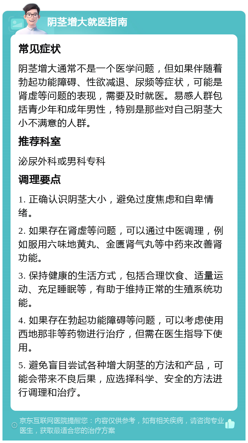 阴茎增大就医指南 常见症状 阴茎增大通常不是一个医学问题，但如果伴随着勃起功能障碍、性欲减退、尿频等症状，可能是肾虚等问题的表现，需要及时就医。易感人群包括青少年和成年男性，特别是那些对自己阴茎大小不满意的人群。 推荐科室 泌尿外科或男科专科 调理要点 1. 正确认识阴茎大小，避免过度焦虑和自卑情绪。 2. 如果存在肾虚等问题，可以通过中医调理，例如服用六味地黄丸、金匮肾气丸等中药来改善肾功能。 3. 保持健康的生活方式，包括合理饮食、适量运动、充足睡眠等，有助于维持正常的生殖系统功能。 4. 如果存在勃起功能障碍等问题，可以考虑使用西地那非等药物进行治疗，但需在医生指导下使用。 5. 避免盲目尝试各种增大阴茎的方法和产品，可能会带来不良后果，应选择科学、安全的方法进行调理和治疗。