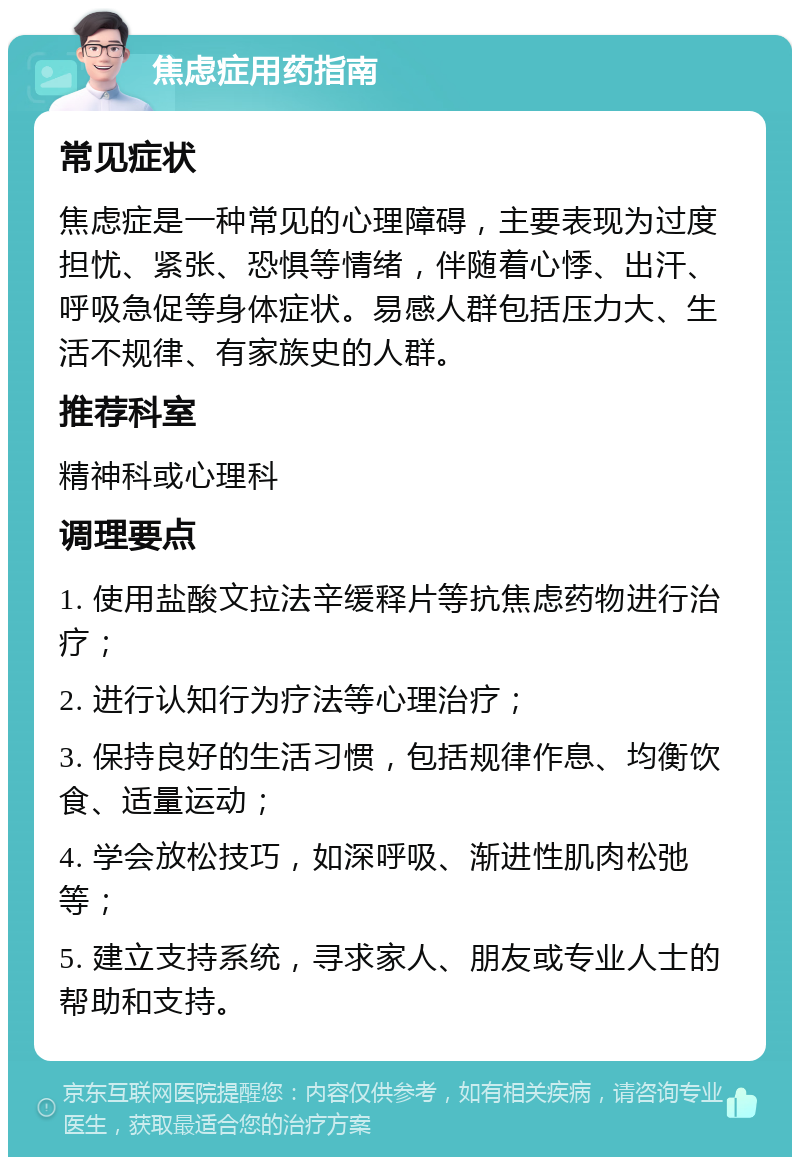 焦虑症用药指南 常见症状 焦虑症是一种常见的心理障碍，主要表现为过度担忧、紧张、恐惧等情绪，伴随着心悸、出汗、呼吸急促等身体症状。易感人群包括压力大、生活不规律、有家族史的人群。 推荐科室 精神科或心理科 调理要点 1. 使用盐酸文拉法辛缓释片等抗焦虑药物进行治疗； 2. 进行认知行为疗法等心理治疗； 3. 保持良好的生活习惯，包括规律作息、均衡饮食、适量运动； 4. 学会放松技巧，如深呼吸、渐进性肌肉松弛等； 5. 建立支持系统，寻求家人、朋友或专业人士的帮助和支持。